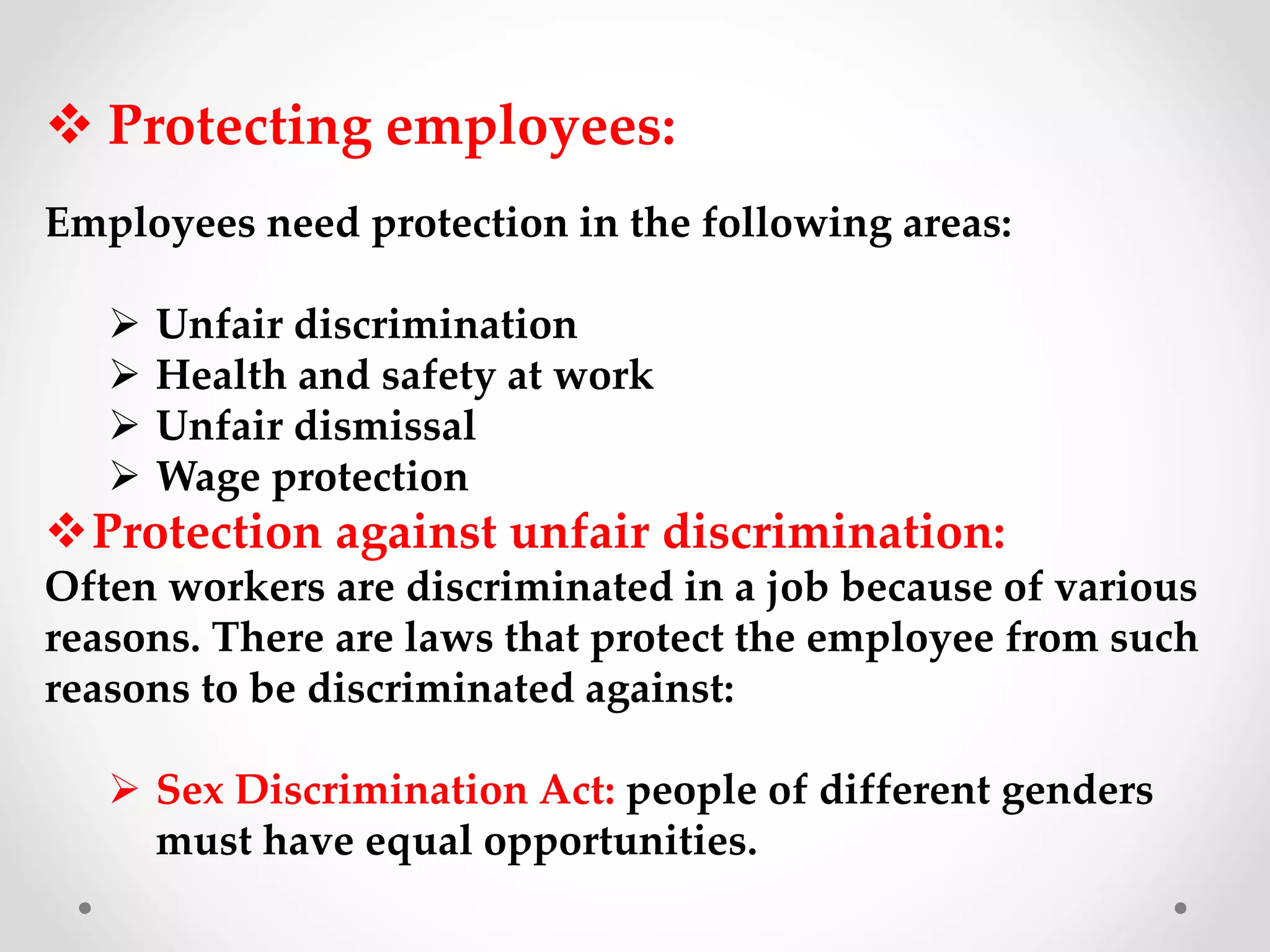  Protecting employees:
Employees need protection in the following areas:
 Unfair discrimination
 Health and safety at work
 Unfair dismissal
 Wage protection
Protection against unfair discrimination:
Often workers are discriminated in a job because of various
reasons. There are laws that protect the employee from such
reasons to be discriminated against:
 Sex Discrimination Act: people of different genders
must have equal opportunities.
 