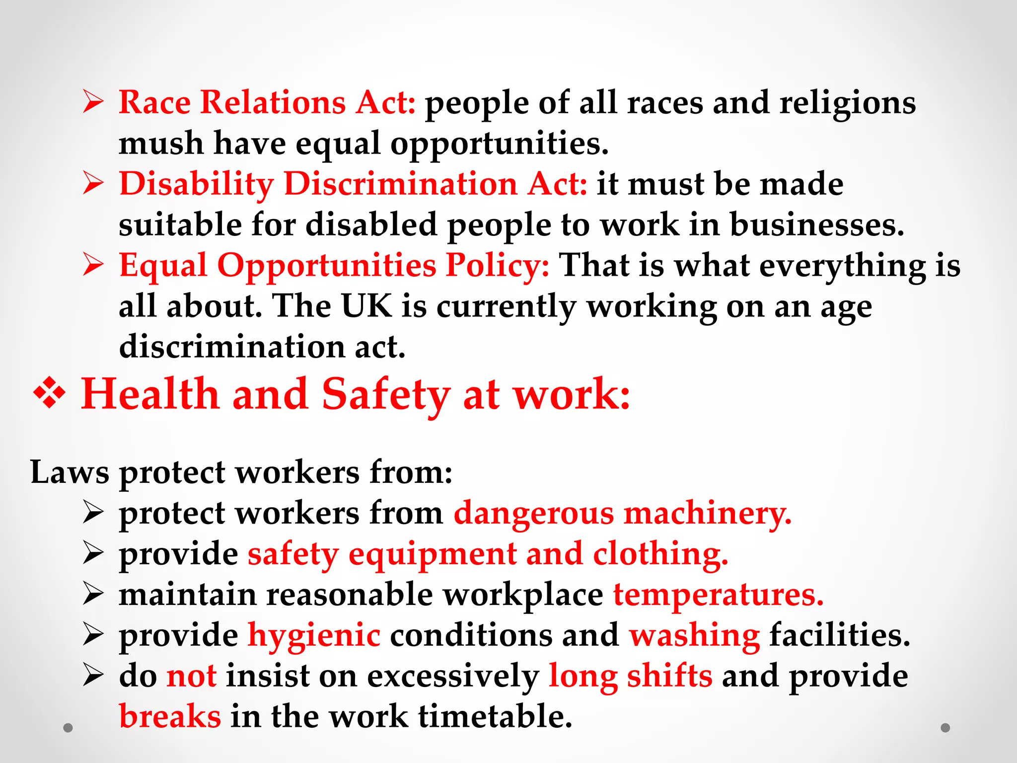  Race Relations Act: people of all races and religions
mush have equal opportunities.
 Disability Discrimination Act: it must be made
suitable for disabled people to work in businesses.
 Equal Opportunities Policy: That is what everything is
all about. The UK is currently working on an age
discrimination act.
 Health and Safety at work:
Laws protect workers from:
 protect workers from dangerous machinery.
 provide safety equipment and clothing.
 maintain reasonable workplace temperatures.
 provide hygienic conditions and washing facilities.
 do not insist on excessively long shifts and provide
breaks in the work timetable.
 