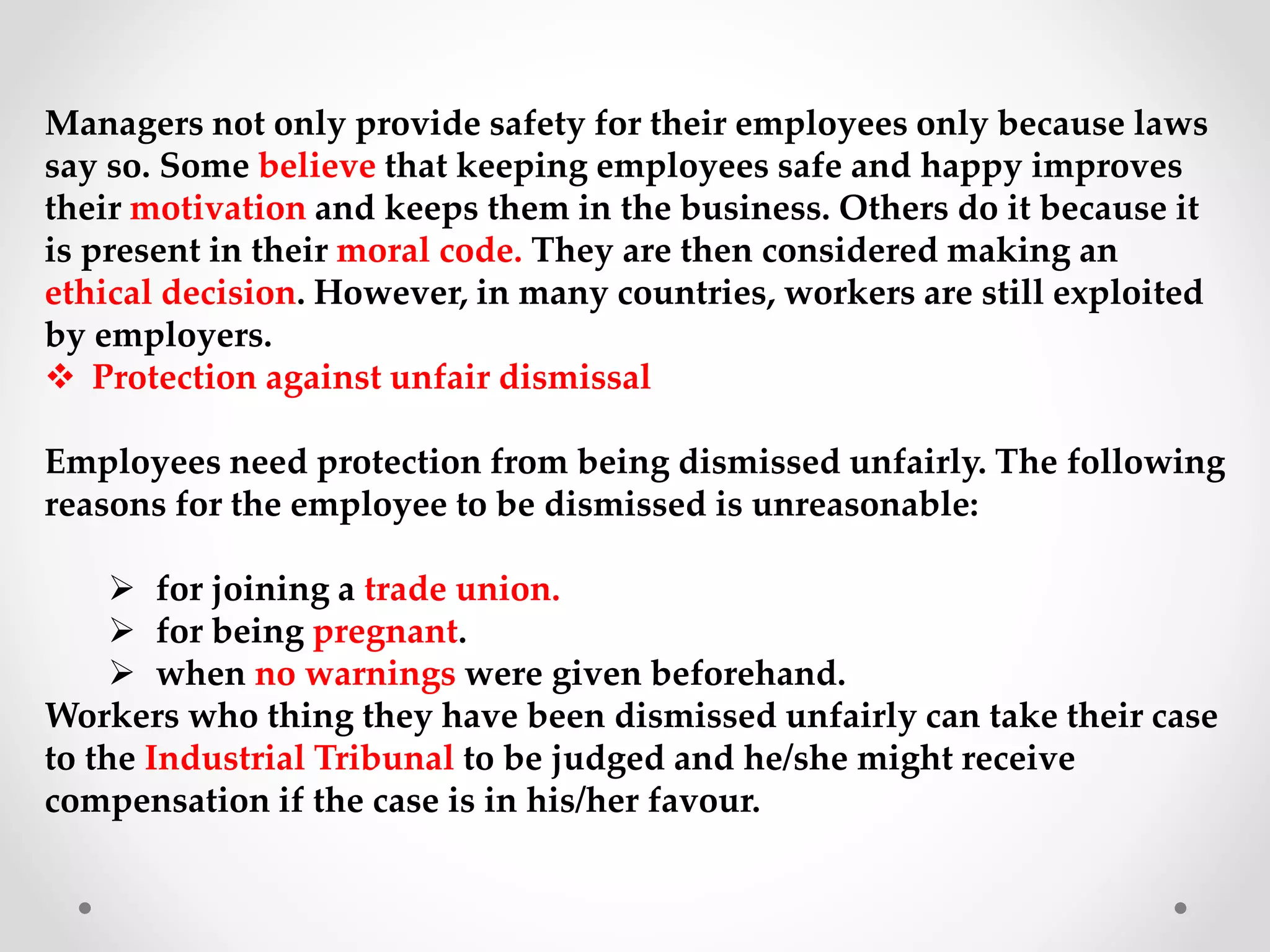 Managers not only provide safety for their employees only because laws
say so. Some believe that keeping employees safe and happy improves
their motivation and keeps them in the business. Others do it because it
is present in their moral code. They are then considered making an
ethical decision. However, in many countries, workers are still exploited
by employers.
 Protection against unfair dismissal
Employees need protection from being dismissed unfairly. The following
reasons for the employee to be dismissed is unreasonable:
 for joining a trade union.
 for being pregnant.
 when no warnings were given beforehand.
Workers who thing they have been dismissed unfairly can take their case
to the Industrial Tribunal to be judged and he/she might receive
compensation if the case is in his/her favour.
 