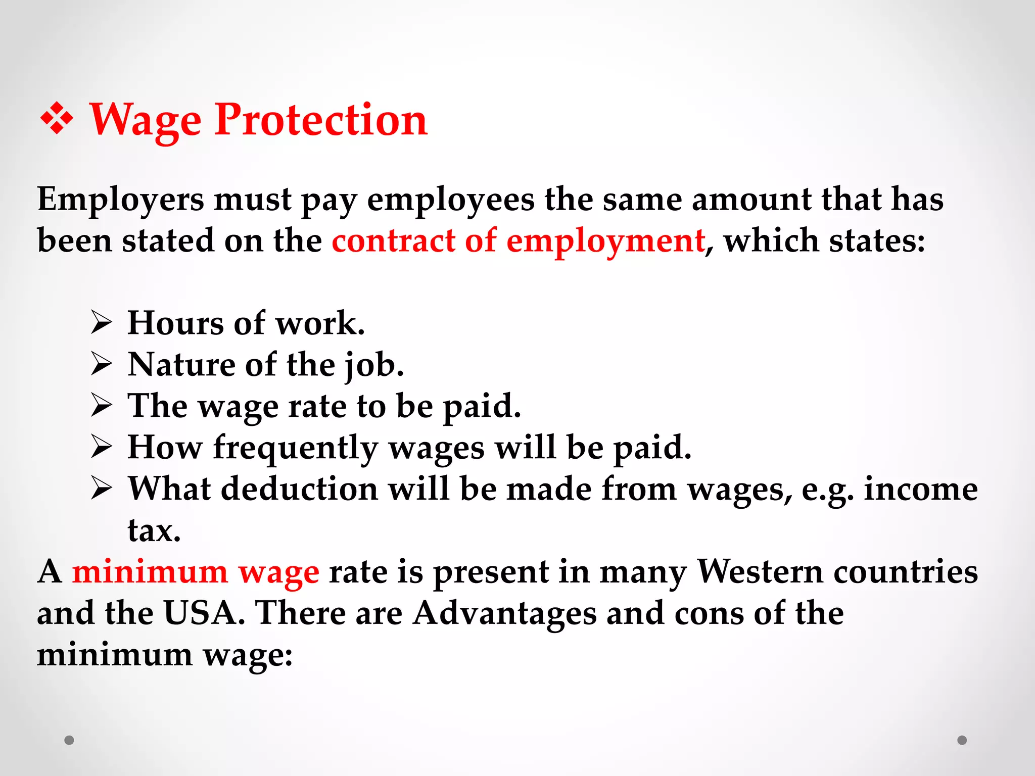  Wage Protection
Employers must pay employees the same amount that has
been stated on the contract of employment, which states:
 Hours of work.
 Nature of the job.
 The wage rate to be paid.
 How frequently wages will be paid.
 What deduction will be made from wages, e.g. income
tax.
A minimum wage rate is present in many Western countries
and the USA. There are Advantages and cons of the
minimum wage:
 