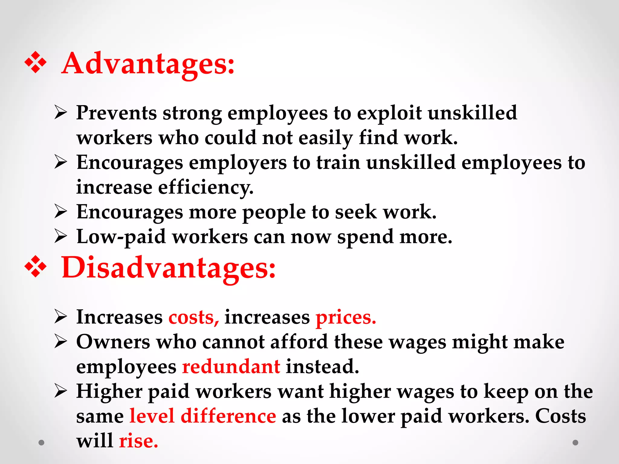  Advantages:
 Prevents strong employees to exploit unskilled
workers who could not easily find work.
 Encourages employers to train unskilled employees to
increase efficiency.
 Encourages more people to seek work.
 Low-paid workers can now spend more.
 Disadvantages:
 Increases costs, increases prices.
 Owners who cannot afford these wages might make
employees redundant instead.
 Higher paid workers want higher wages to keep on the
same level difference as the lower paid workers. Costs
will rise.
 