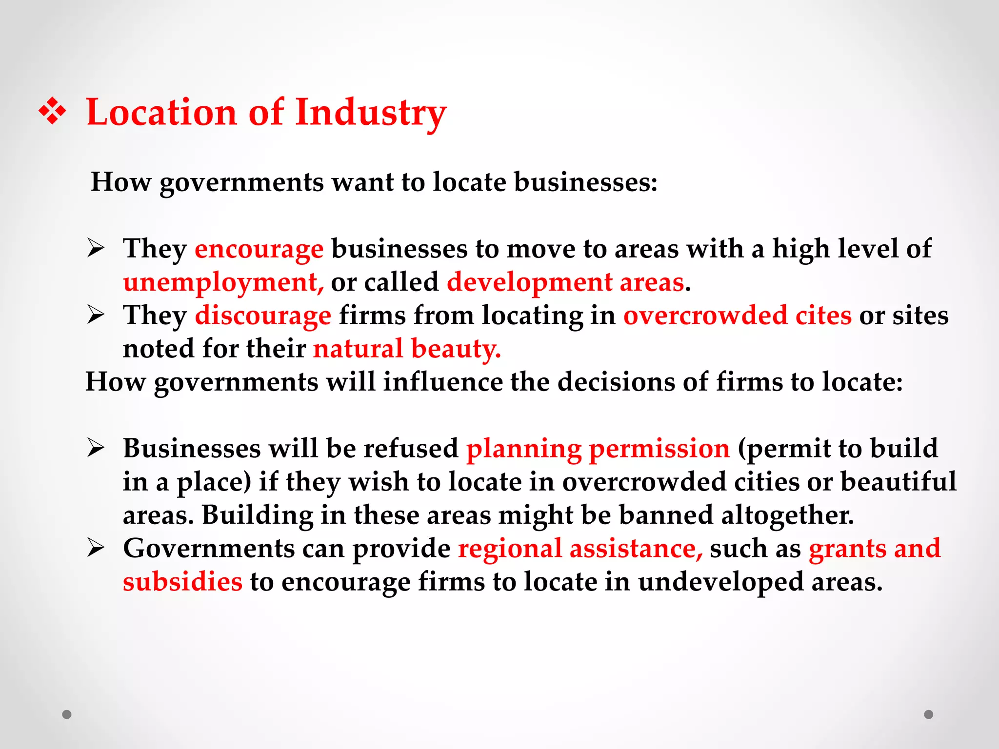  Location of Industry
How governments want to locate businesses:
 They encourage businesses to move to areas with a high level of
unemployment, or called development areas.
 They discourage firms from locating in overcrowded cites or sites
noted for their natural beauty.
How governments will influence the decisions of firms to locate:
 Businesses will be refused planning permission (permit to build
in a place) if they wish to locate in overcrowded cities or beautiful
areas. Building in these areas might be banned altogether.
 Governments can provide regional assistance, such as grants and
subsidies to encourage firms to locate in undeveloped areas.
 