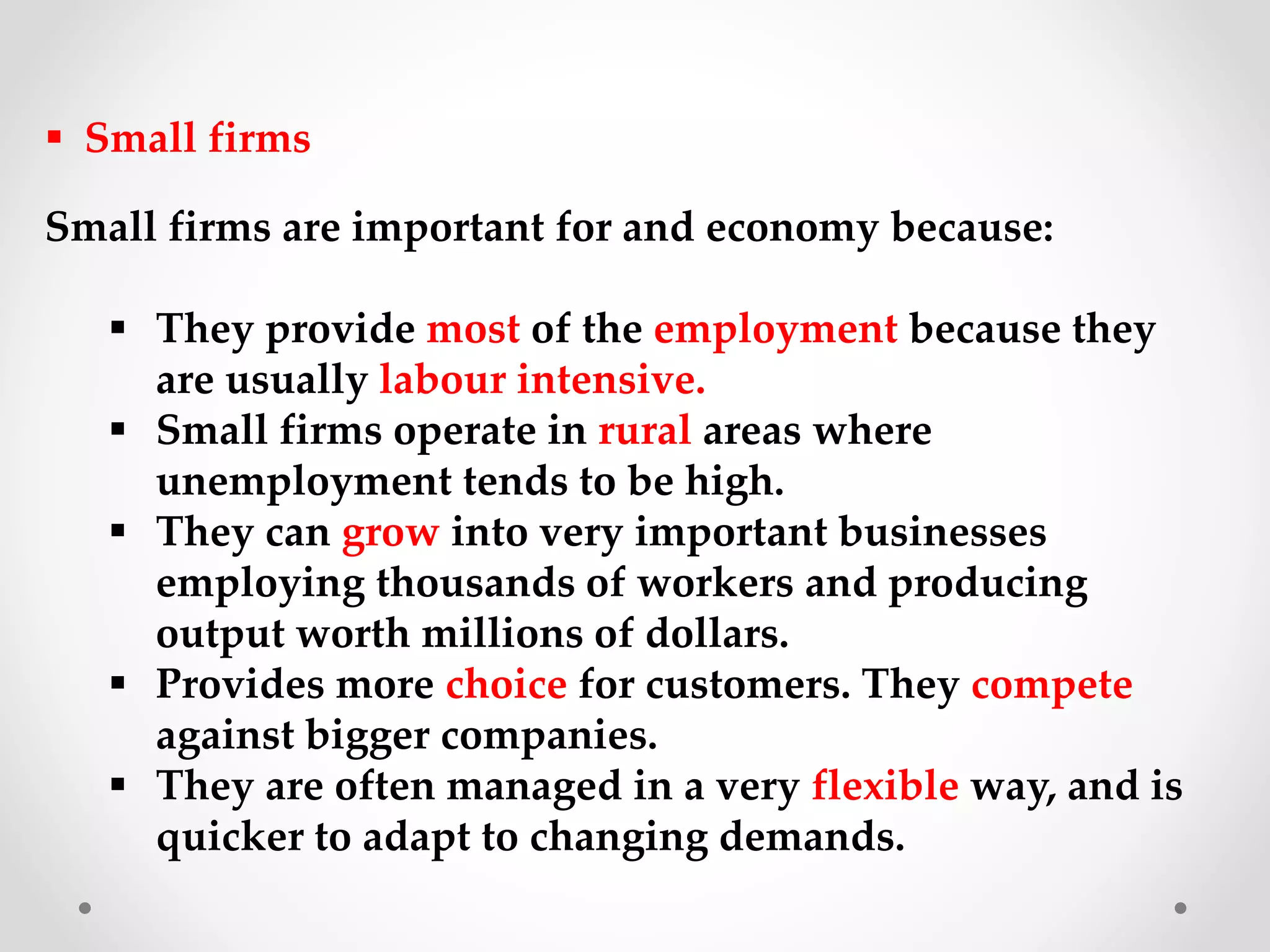  Small firms
Small firms are important for and economy because:
 They provide most of the employment because they
are usually labour intensive.
 Small firms operate in rural areas where
unemployment tends to be high.
 They can grow into very important businesses
employing thousands of workers and producing
output worth millions of dollars.
 Provides more choice for customers. They compete
against bigger companies.
 They are often managed in a very flexible way, and is
quicker to adapt to changing demands.
 
