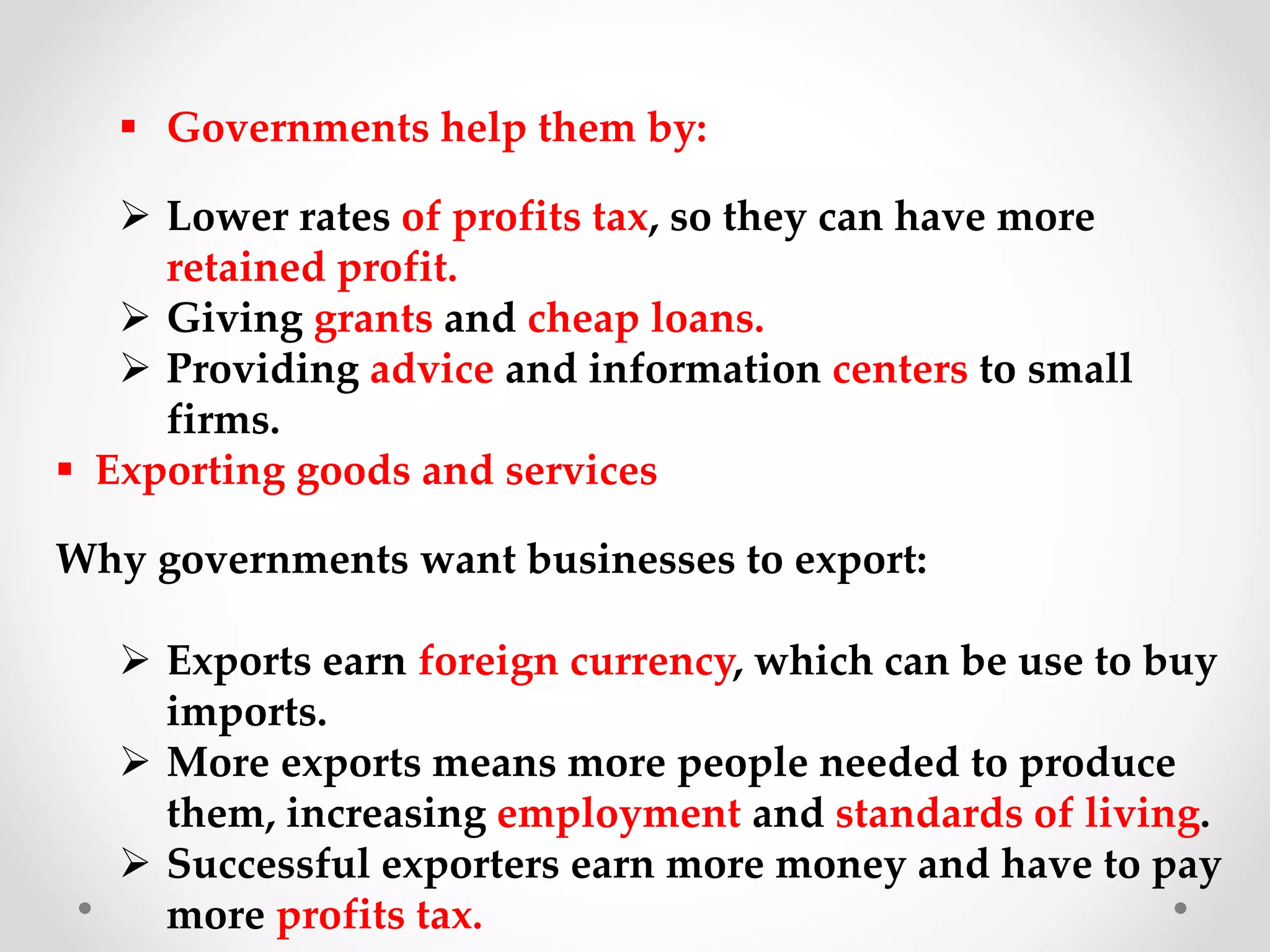  Governments help them by:
 Lower rates of profits tax, so they can have more
retained profit.
 Giving grants and cheap loans.
 Providing advice and information centers to small
firms.
 Exporting goods and services
Why governments want businesses to export:
 Exports earn foreign currency, which can be use to buy
imports.
 More exports means more people needed to produce
them, increasing employment and standards of living.
 Successful exporters earn more money and have to pay
more profits tax.
 