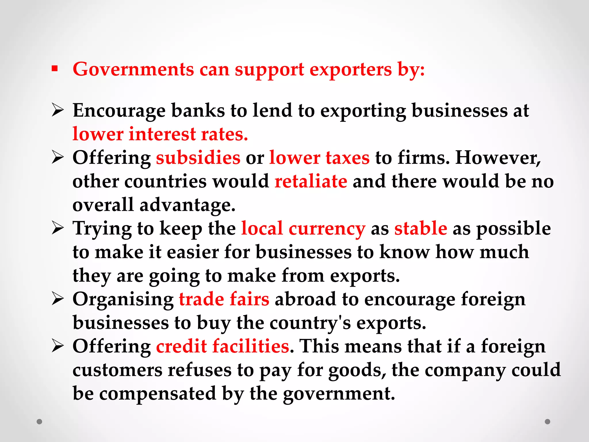  Governments can support exporters by:
 Encourage banks to lend to exporting businesses at
lower interest rates.
 Offering subsidies or lower taxes to firms. However,
other countries would retaliate and there would be no
overall advantage.
 Trying to keep the local currency as stable as possible
to make it easier for businesses to know how much
they are going to make from exports.
 Organising trade fairs abroad to encourage foreign
businesses to buy the country's exports.
 Offering credit facilities. This means that if a foreign
customers refuses to pay for goods, the company could
be compensated by the government.
 