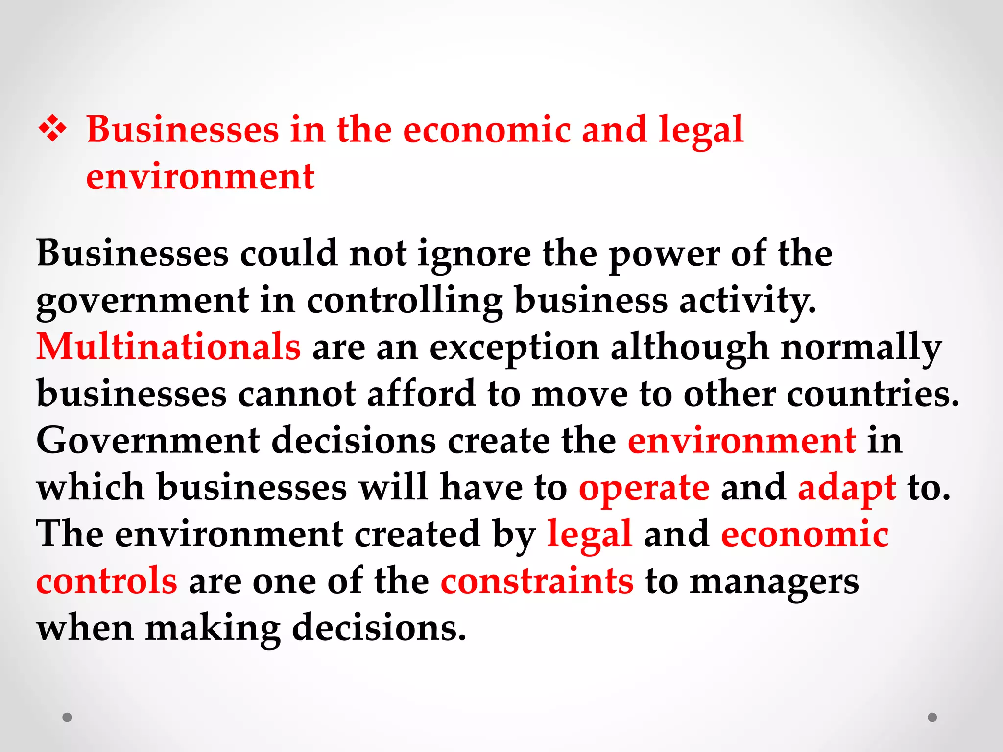  Businesses in the economic and legal
environment
Businesses could not ignore the power of the
government in controlling business activity.
Multinationals are an exception although normally
businesses cannot afford to move to other countries.
Government decisions create the environment in
which businesses will have to operate and adapt to.
The environment created by legal and economic
controls are one of the constraints to managers
when making decisions.
 