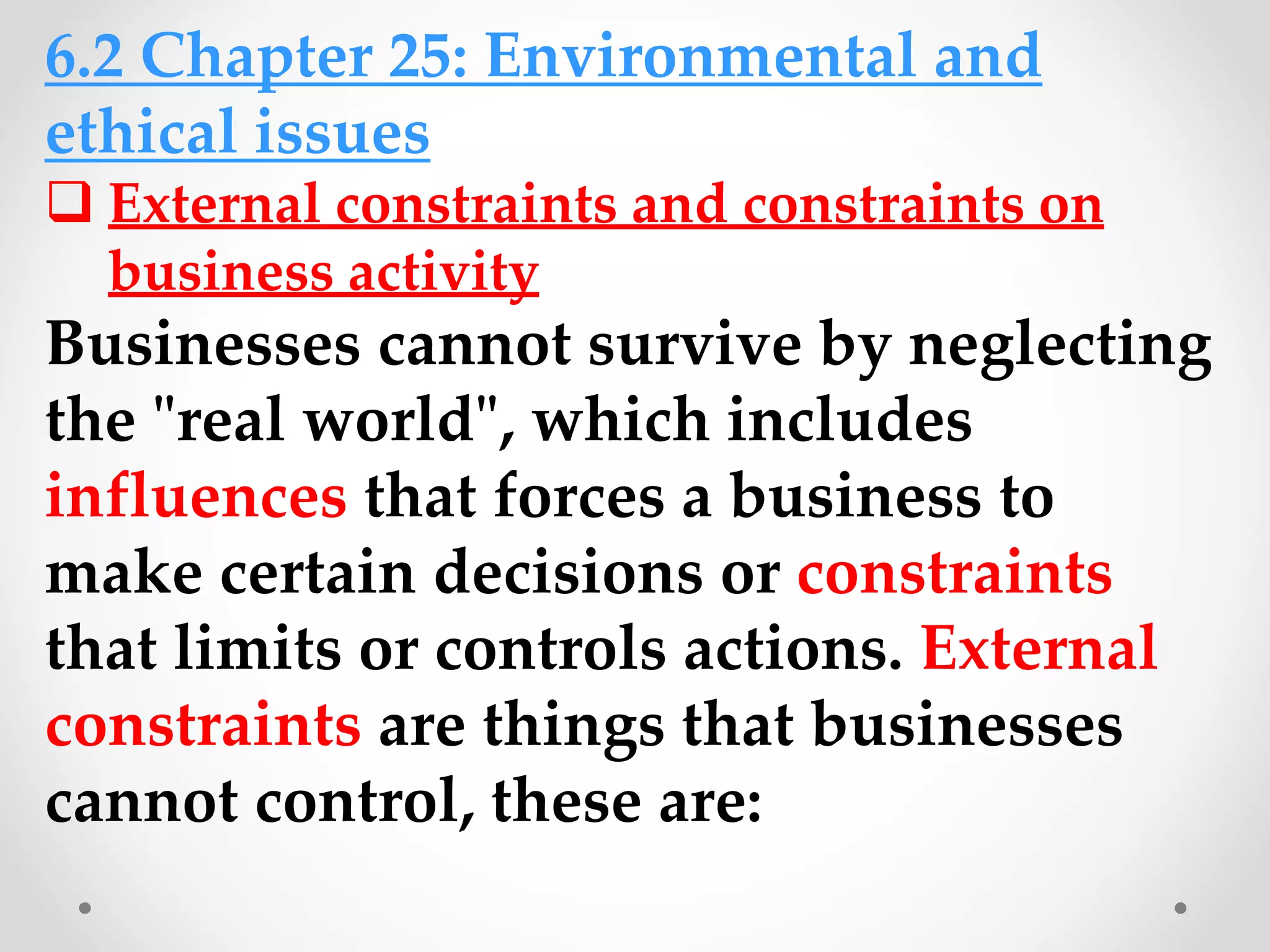 6.2 Chapter 25: Environmental and
ethical issues
 External constraints and constraints on
business activity
Businesses cannot survive by neglecting
the "real world", which includes
influences that forces a business to
make certain decisions or constraints
that limits or controls actions. External
constraints are things that businesses
cannot control, these are:
 
