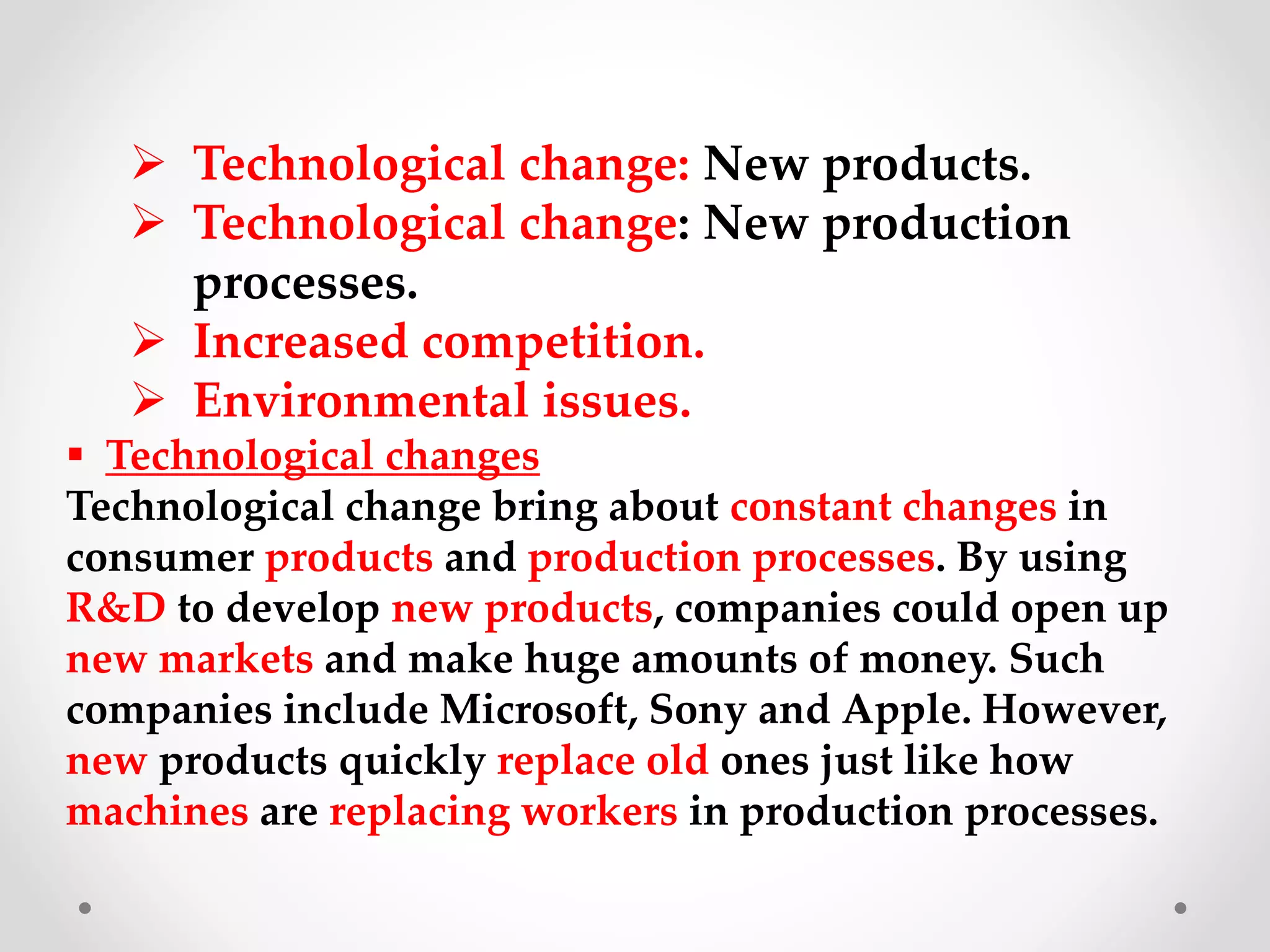  Technological change: New products.
 Technological change: New production
processes.
 Increased competition.
 Environmental issues.
 Technological changes
Technological change bring about constant changes in
consumer products and production processes. By using
R&D to develop new products, companies could open up
new markets and make huge amounts of money. Such
companies include Microsoft, Sony and Apple. However,
new products quickly replace old ones just like how
machines are replacing workers in production processes.
 
