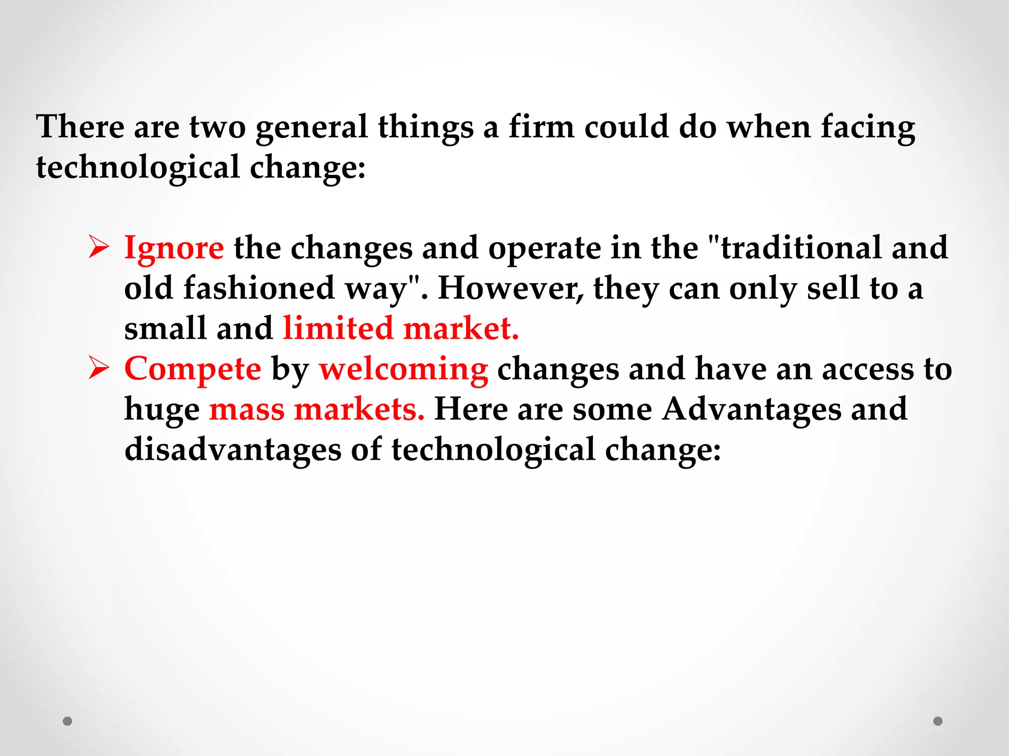 There are two general things a firm could do when facing
technological change:
 Ignore the changes and operate in the "traditional and
old fashioned way". However, they can only sell to a
small and limited market.
 Compete by welcoming changes and have an access to
huge mass markets. Here are some Advantages and
disadvantages of technological change:
 