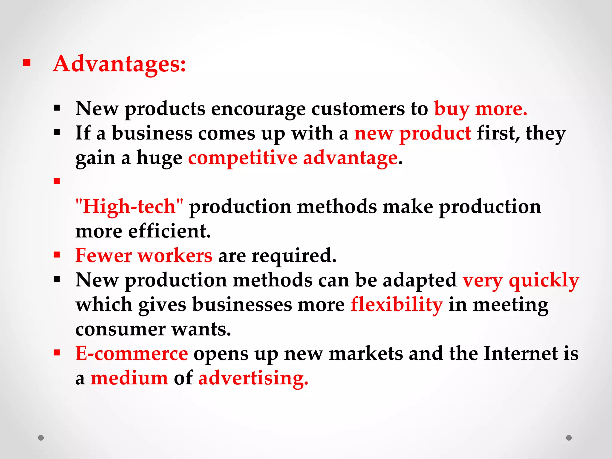  Advantages:
 New products encourage customers to buy more.
 If a business comes up with a new product first, they
gain a huge competitive advantage.

"High-tech" production methods make production
more efficient.
 Fewer workers are required.
 New production methods can be adapted very quickly
which gives businesses more flexibility in meeting
consumer wants.
 E-commerce opens up new markets and the Internet is
a medium of advertising.
 