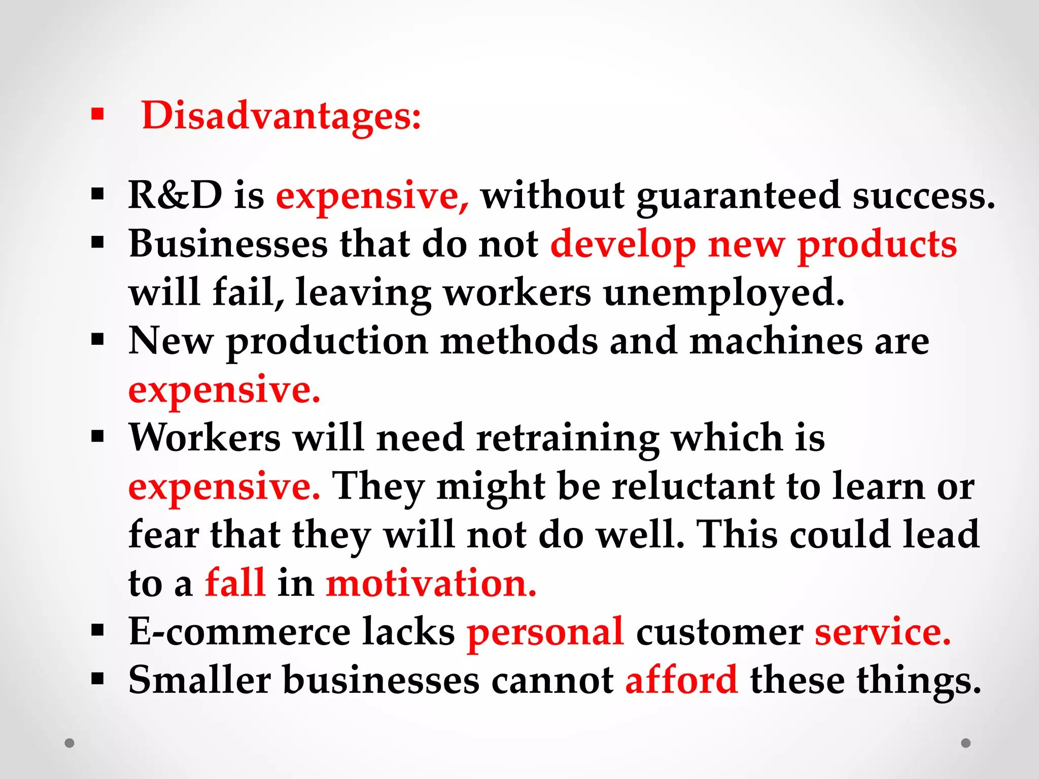  Disadvantages:
 R&D is expensive, without guaranteed success.
 Businesses that do not develop new products
will fail, leaving workers unemployed.
 New production methods and machines are
expensive.
 Workers will need retraining which is
expensive. They might be reluctant to learn or
fear that they will not do well. This could lead
to a fall in motivation.
 E-commerce lacks personal customer service.
 Smaller businesses cannot afford these things.
 