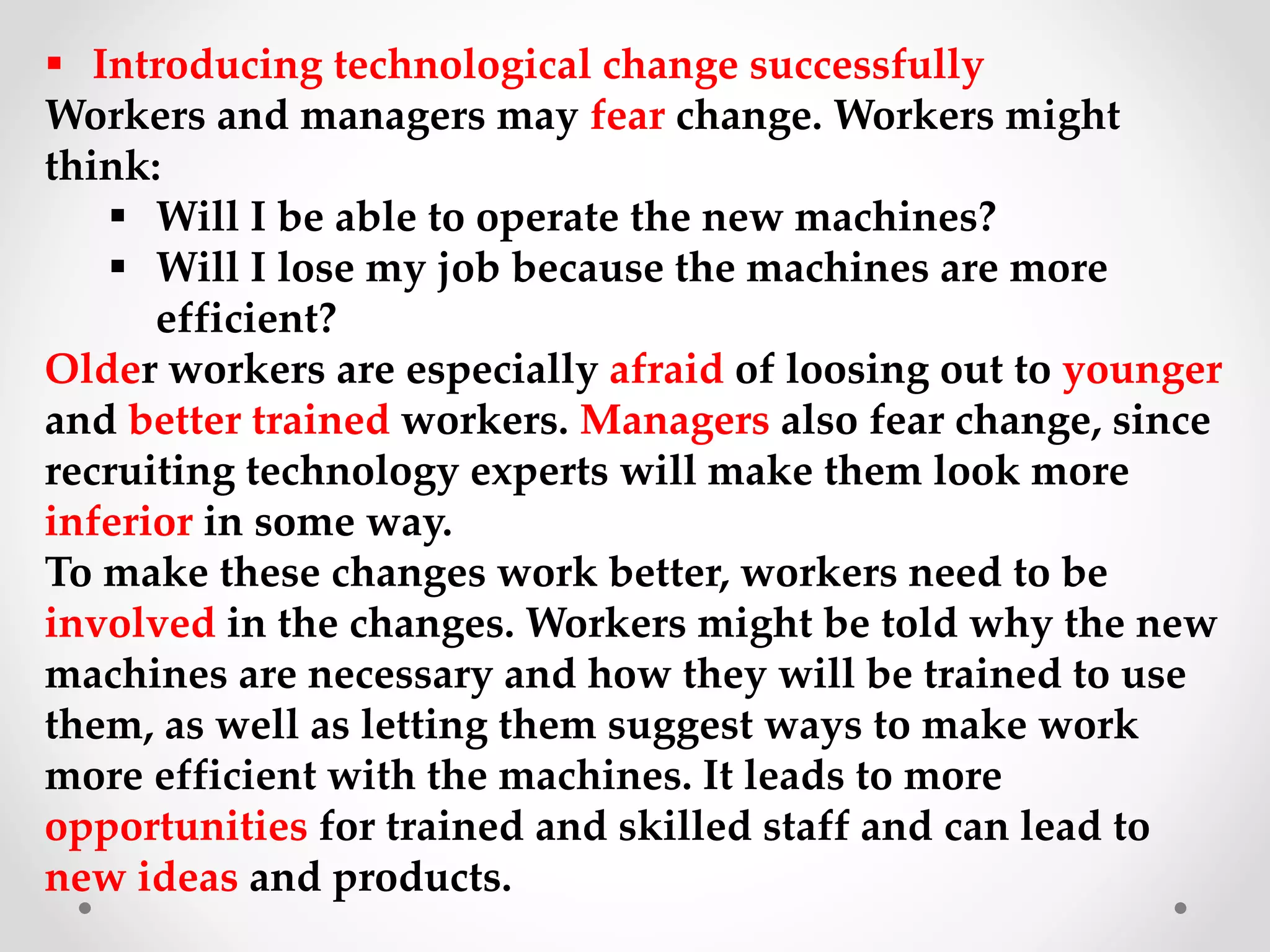  Introducing technological change successfully
Workers and managers may fear change. Workers might
think:
 Will I be able to operate the new machines?
 Will I lose my job because the machines are more
efficient?
Older workers are especially afraid of loosing out to younger
and better trained workers. Managers also fear change, since
recruiting technology experts will make them look more
inferior in some way.
To make these changes work better, workers need to be
involved in the changes. Workers might be told why the new
machines are necessary and how they will be trained to use
them, as well as letting them suggest ways to make work
more efficient with the machines. It leads to more
opportunities for trained and skilled staff and can lead to
new ideas and products.
 