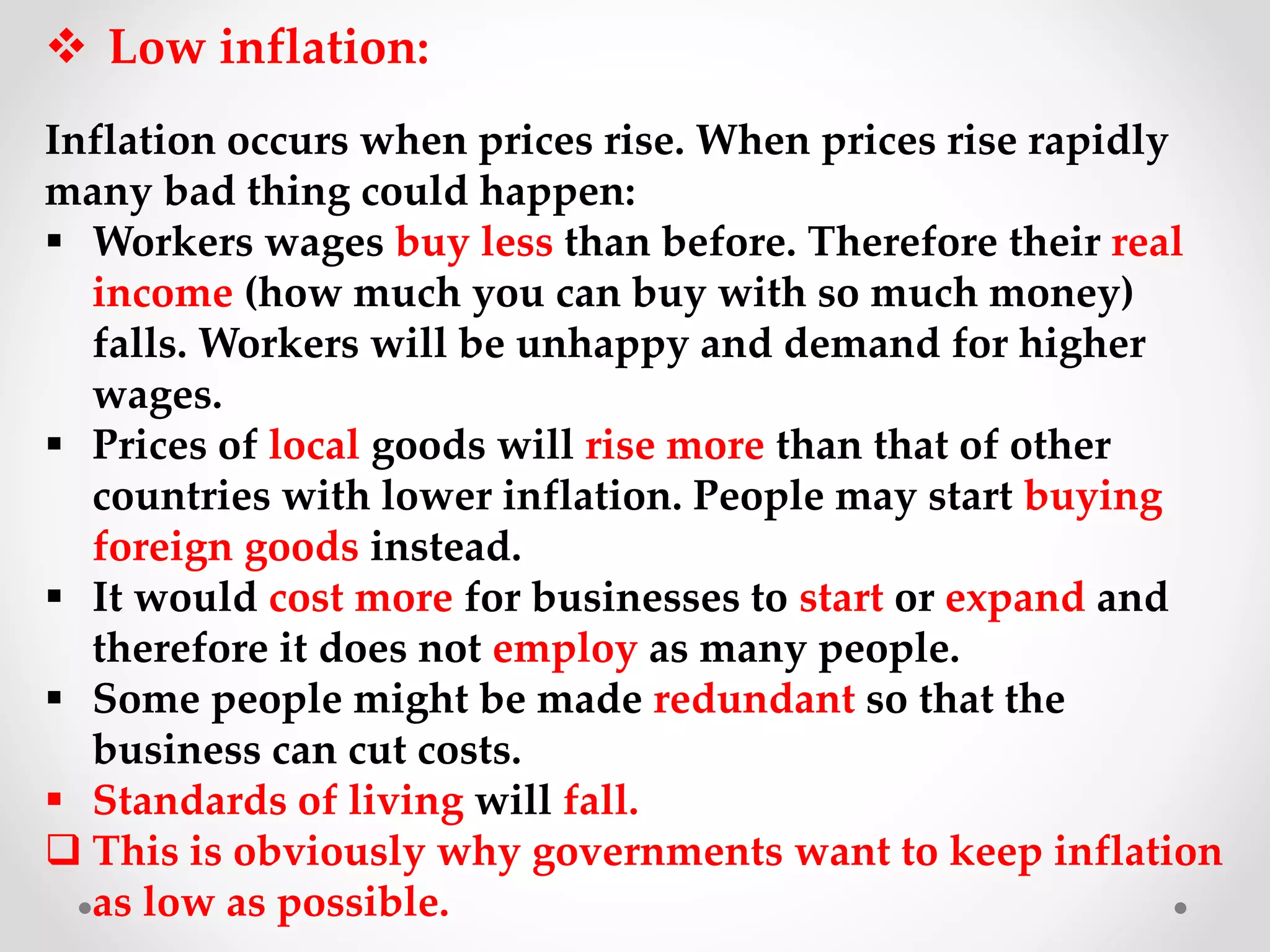  Low inflation:
Inflation occurs when prices rise. When prices rise rapidly
many bad thing could happen:
 Workers wages buy less than before. Therefore their real
income (how much you can buy with so much money)
falls. Workers will be unhappy and demand for higher
wages.
 Prices of local goods will rise more than that of other
countries with lower inflation. People may start buying
foreign goods instead.
 It would cost more for businesses to start or expand and
therefore it does not employ as many people.
 Some people might be made redundant so that the
business can cut costs.
 Standards of living will fall.
 This is obviously why governments want to keep inflation
as low as possible.
 