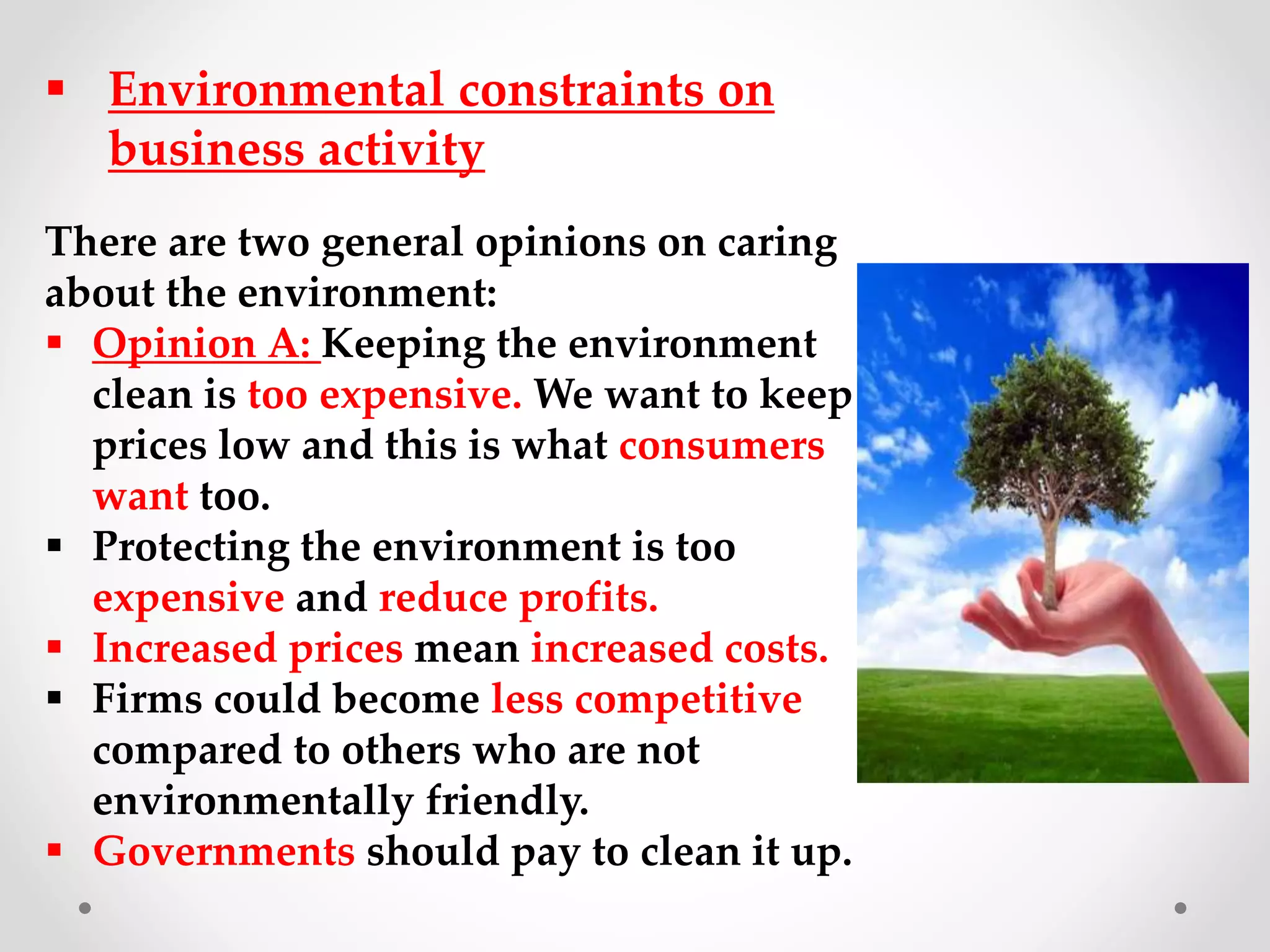  Environmental constraints on
business activity
There are two general opinions on caring
about the environment:
 Opinion A: Keeping the environment
clean is too expensive. We want to keep
prices low and this is what consumers
want too.
 Protecting the environment is too
expensive and reduce profits.
 Increased prices mean increased costs.
 Firms could become less competitive
compared to others who are not
environmentally friendly.
 Governments should pay to clean it up.
 