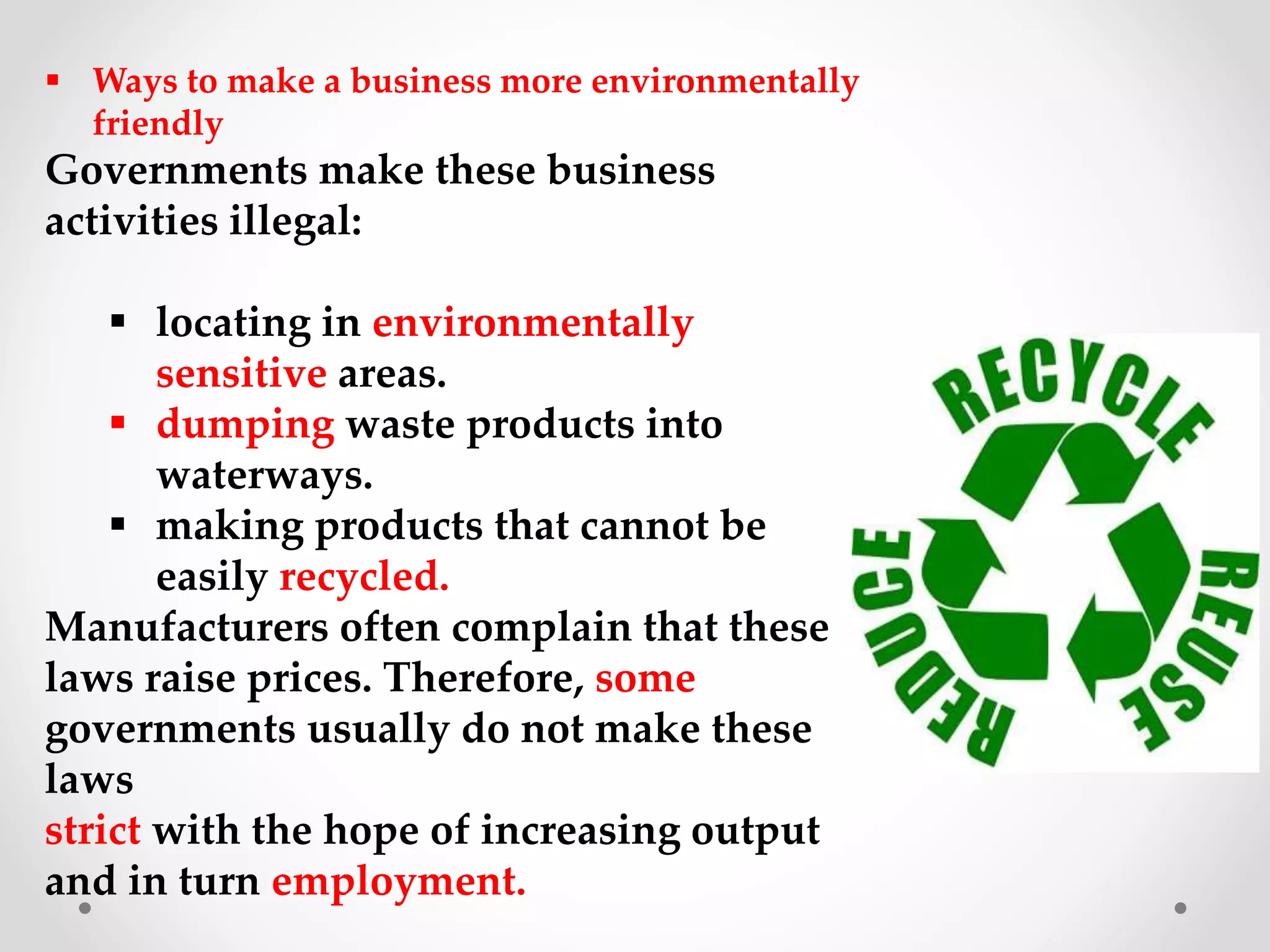  Ways to make a business more environmentally
friendly
Governments make these business
activities illegal:
 locating in environmentally
sensitive areas.
 dumping waste products into
waterways.
 making products that cannot be
easily recycled.
Manufacturers often complain that these
laws raise prices. Therefore, some
governments usually do not make these
laws
strict with the hope of increasing output
and in turn employment.
 