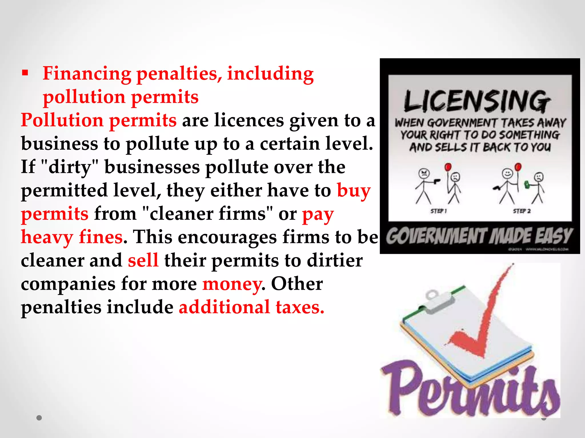  Financing penalties, including
pollution permits
Pollution permits are licences given to a
business to pollute up to a certain level.
If "dirty" businesses pollute over the
permitted level, they either have to buy
permits from "cleaner firms" or pay
heavy fines. This encourages firms to be
cleaner and sell their permits to dirtier
companies for more money. Other
penalties include additional taxes.
 