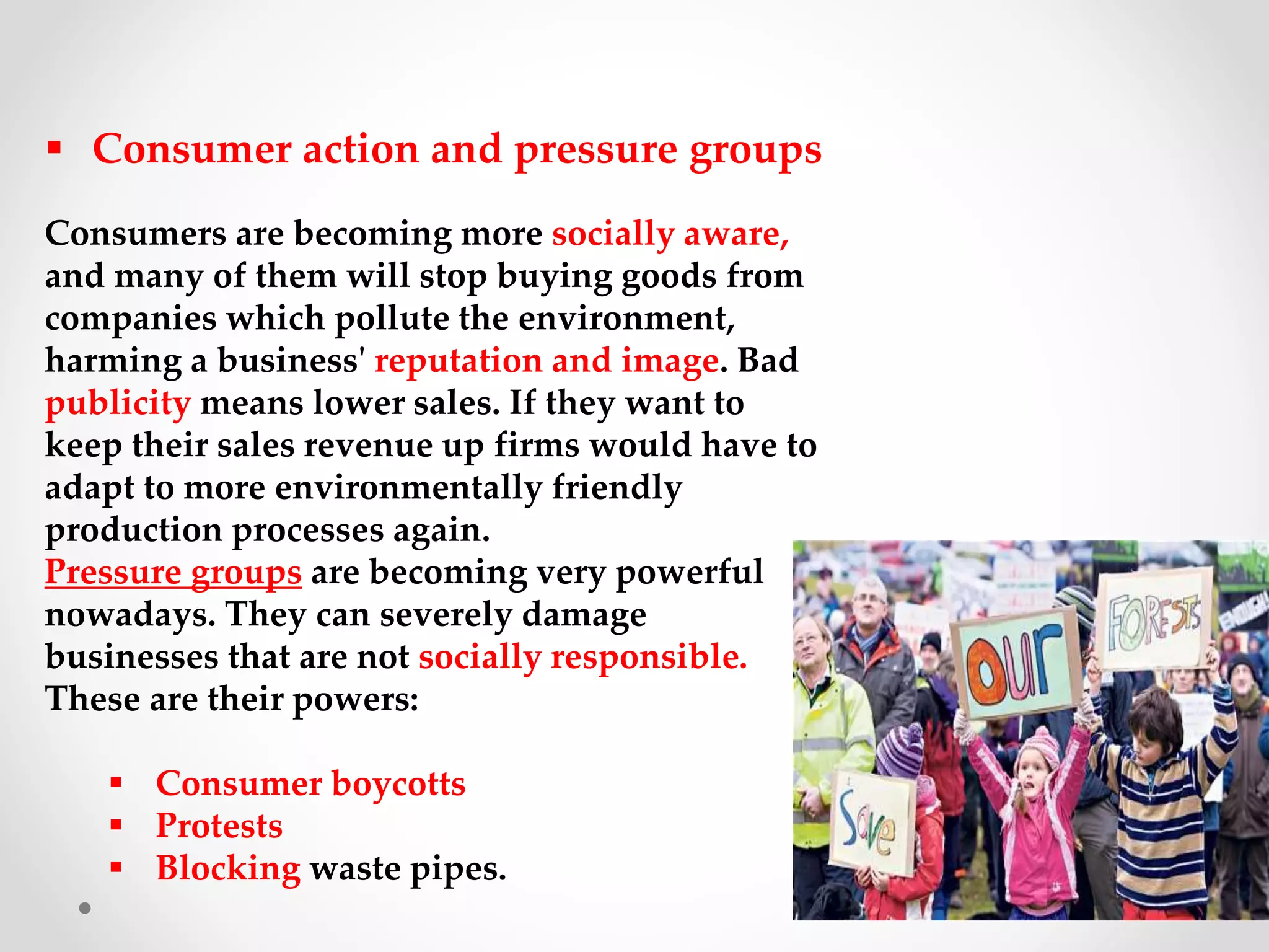  Consumer action and pressure groups
Consumers are becoming more socially aware,
and many of them will stop buying goods from
companies which pollute the environment,
harming a business' reputation and image. Bad
publicity means lower sales. If they want to
keep their sales revenue up firms would have to
adapt to more environmentally friendly
production processes again.
Pressure groups are becoming very powerful
nowadays. They can severely damage
businesses that are not socially responsible.
These are their powers:
 Consumer boycotts
 Protests
 Blocking waste pipes.
 