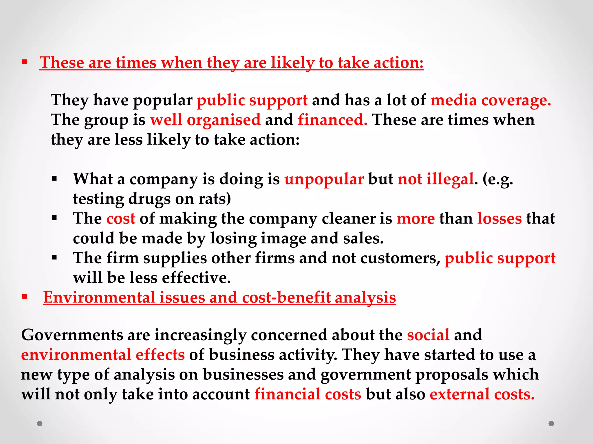  These are times when they are likely to take action:
They have popular public support and has a lot of media coverage.
The group is well organised and financed. These are times when
they are less likely to take action:
 What a company is doing is unpopular but not illegal. (e.g.
testing drugs on rats)
 The cost of making the company cleaner is more than losses that
could be made by losing image and sales.
 The firm supplies other firms and not customers, public support
will be less effective.
 Environmental issues and cost-benefit analysis
Governments are increasingly concerned about the social and
environmental effects of business activity. They have started to use a
new type of analysis on businesses and government proposals which
will not only take into account financial costs but also external costs.
 