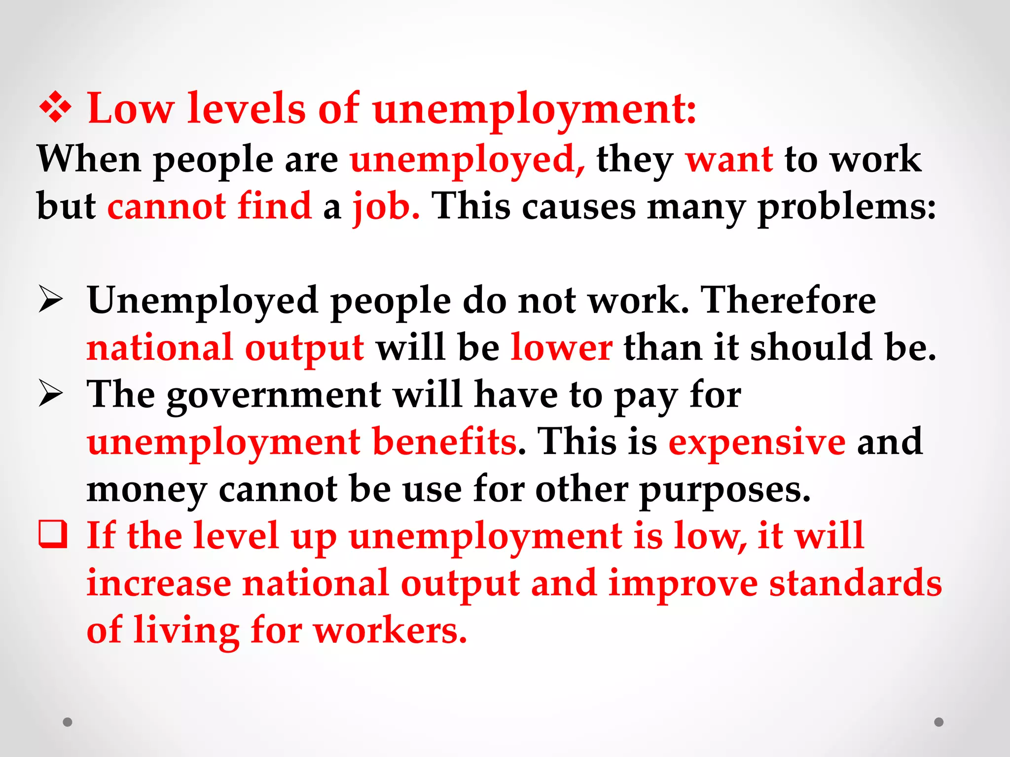  Low levels of unemployment:
When people are unemployed, they want to work
but cannot find a job. This causes many problems:
 Unemployed people do not work. Therefore
national output will be lower than it should be.
 The government will have to pay for
unemployment benefits. This is expensive and
money cannot be use for other purposes.
 If the level up unemployment is low, it will
increase national output and improve standards
of living for workers.
 