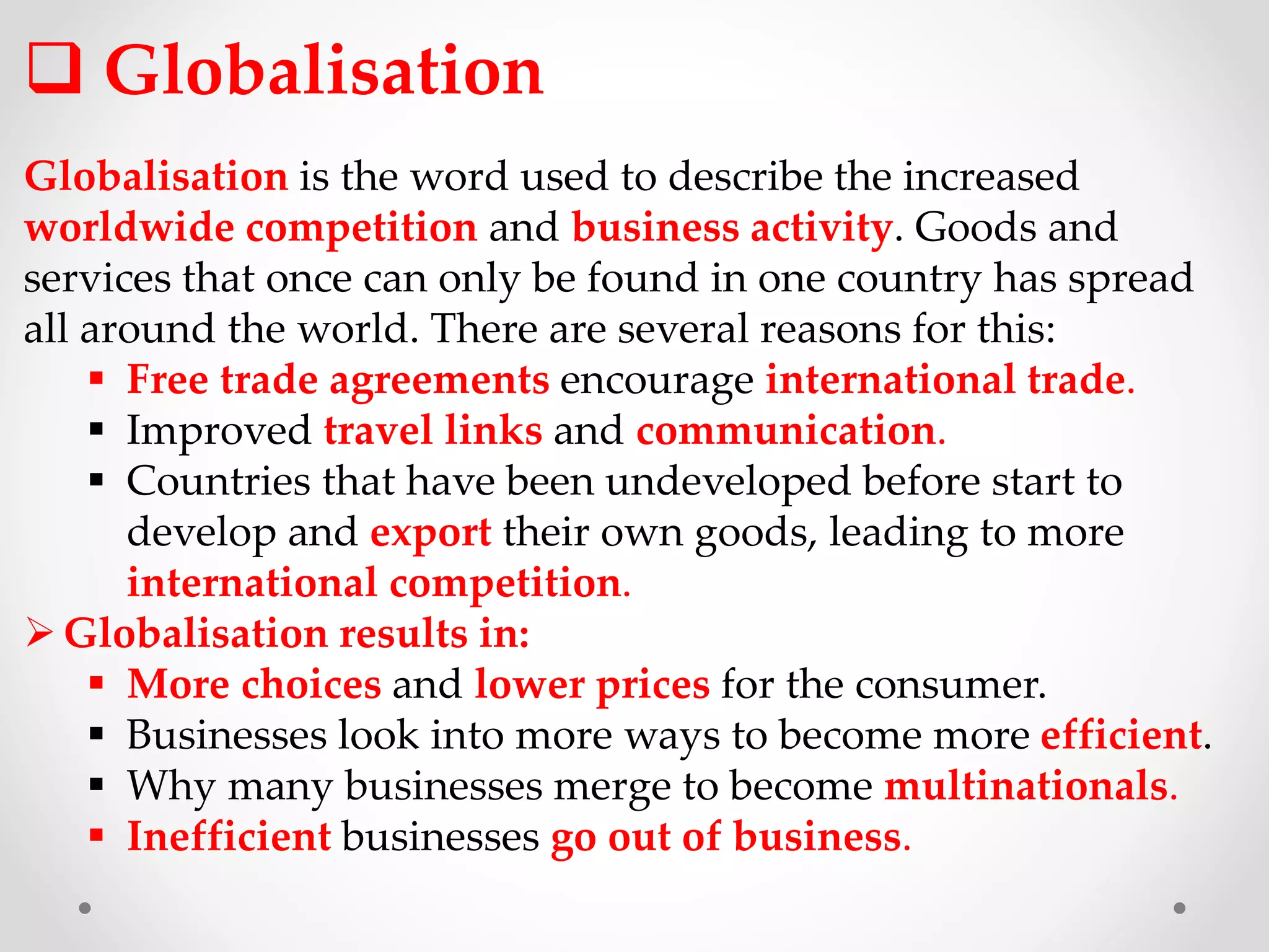 Globalisation
Globalisation is the word used to describe the increased
worldwide competition and business activity. Goods and
services that once can only be found in one country has spread
all around the world. There are several reasons for this:
 Free trade agreements encourage international trade.
 Improved travel links and communication.
 Countries that have been undeveloped before start to
develop and export their own goods, leading to more
international competition.
Globalisation results in:
 More choices and lower prices for the consumer.
 Businesses look into more ways to become more efficient.
 Why many businesses merge to become multinationals.
 Inefficient businesses go out of business.
 
