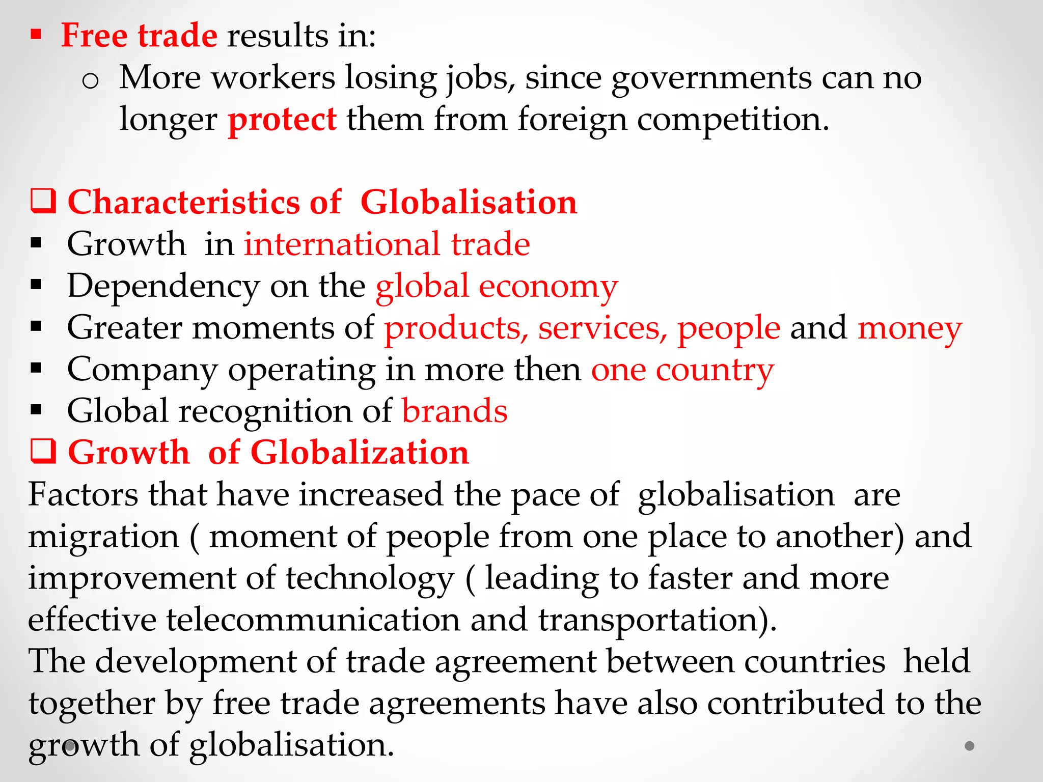  Free trade results in:
o More workers losing jobs, since governments can no
longer protect them from foreign competition.
 Characteristics of Globalisation
 Growth in international trade
 Dependency on the global economy
 Greater moments of products, services, people and money
 Company operating in more then one country
 Global recognition of brands
 Growth of Globalization
Factors that have increased the pace of globalisation are
migration ( moment of people from one place to another) and
improvement of technology ( leading to faster and more
effective telecommunication and transportation).
The development of trade agreement between countries held
together by free trade agreements have also contributed to the
growth of globalisation.
 