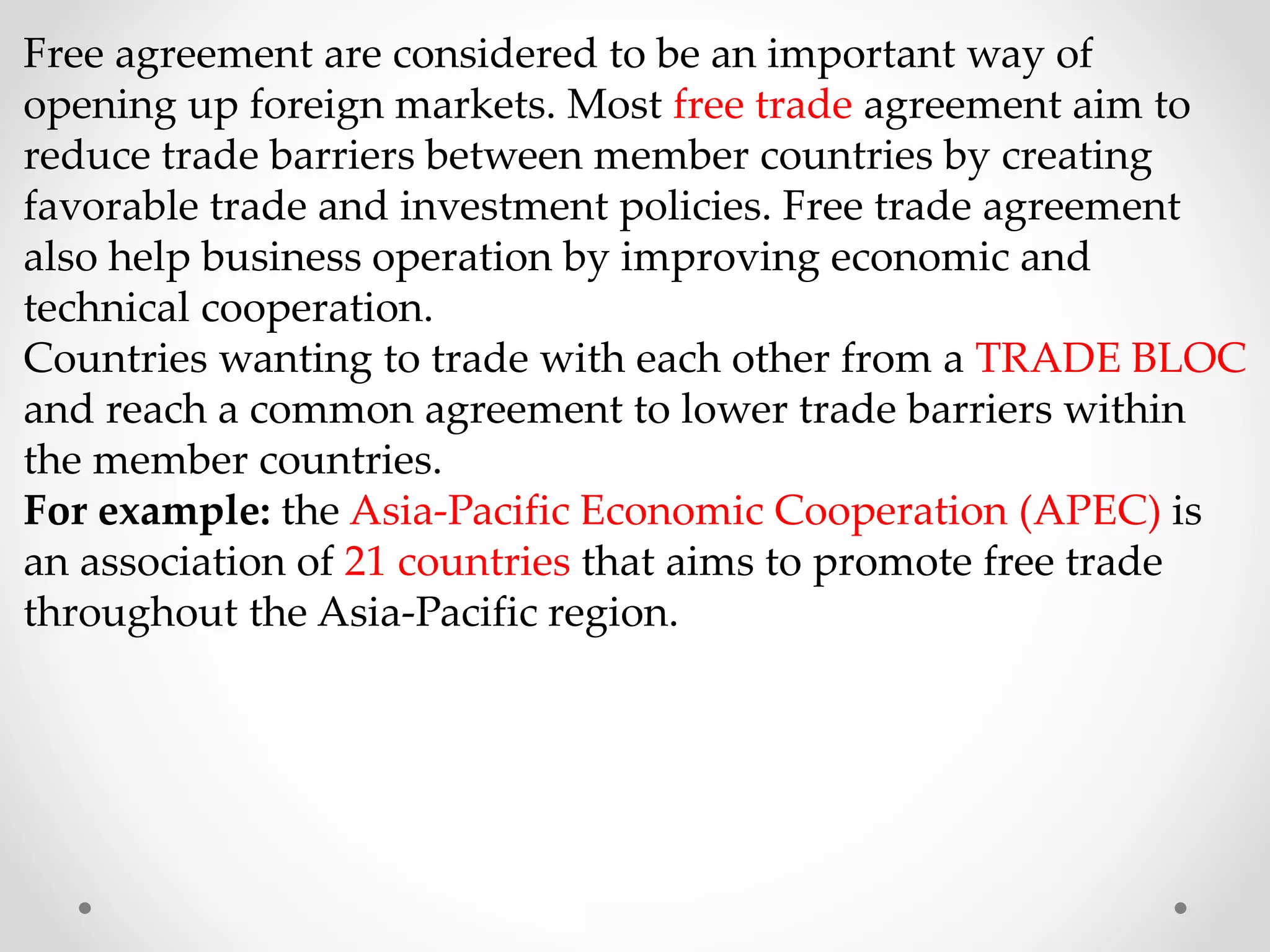 Free agreement are considered to be an important way of
opening up foreign markets. Most free trade agreement aim to
reduce trade barriers between member countries by creating
favorable trade and investment policies. Free trade agreement
also help business operation by improving economic and
technical cooperation.
Countries wanting to trade with each other from a TRADE BLOC
and reach a common agreement to lower trade barriers within
the member countries.
For example: the Asia-Pacific Economic Cooperation (APEC) is
an association of 21 countries that aims to promote free trade
throughout the Asia-Pacific region.
 