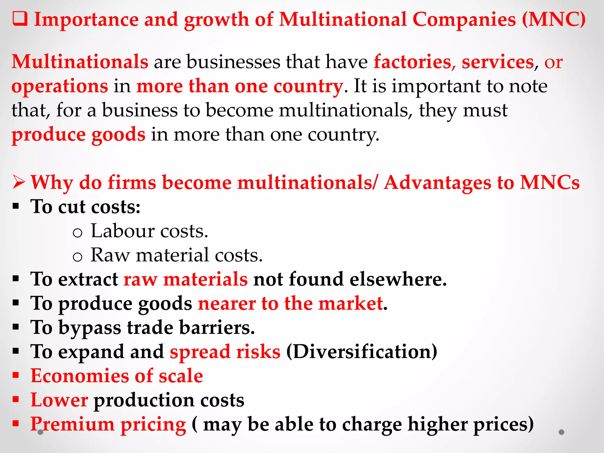  Importance and growth of Multinational Companies (MNC)
Multinationals are businesses that have factories, services, or
operations in more than one country. It is important to note
that, for a business to become multinationals, they must
produce goods in more than one country.
Why do firms become multinationals/ Advantages to MNCs
 To cut costs:
o Labour costs.
o Raw material costs.
 To extract raw materials not found elsewhere.
 To produce goods nearer to the market.
 To bypass trade barriers.
 To expand and spread risks (Diversification)
 Economies of scale
 Lower production costs
 Premium pricing ( may be able to charge higher prices)
 