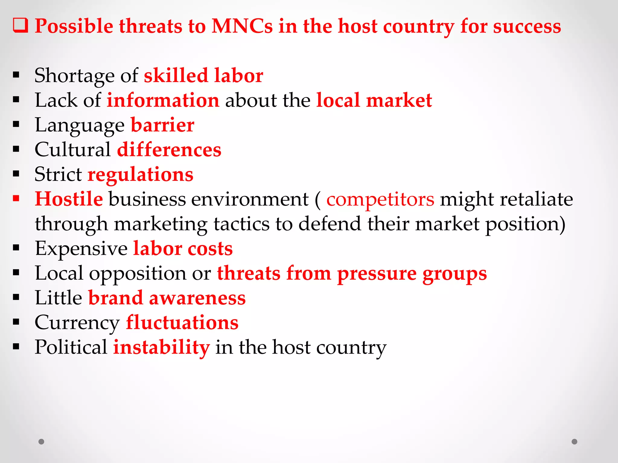  Possible threats to MNCs in the host country for success
 Shortage of skilled labor
 Lack of information about the local market
 Language barrier
 Cultural differences
 Strict regulations
 Hostile business environment ( competitors might retaliate
through marketing tactics to defend their market position)
 Expensive labor costs
 Local opposition or threats from pressure groups
 Little brand awareness
 Currency fluctuations
 Political instability in the host country
 