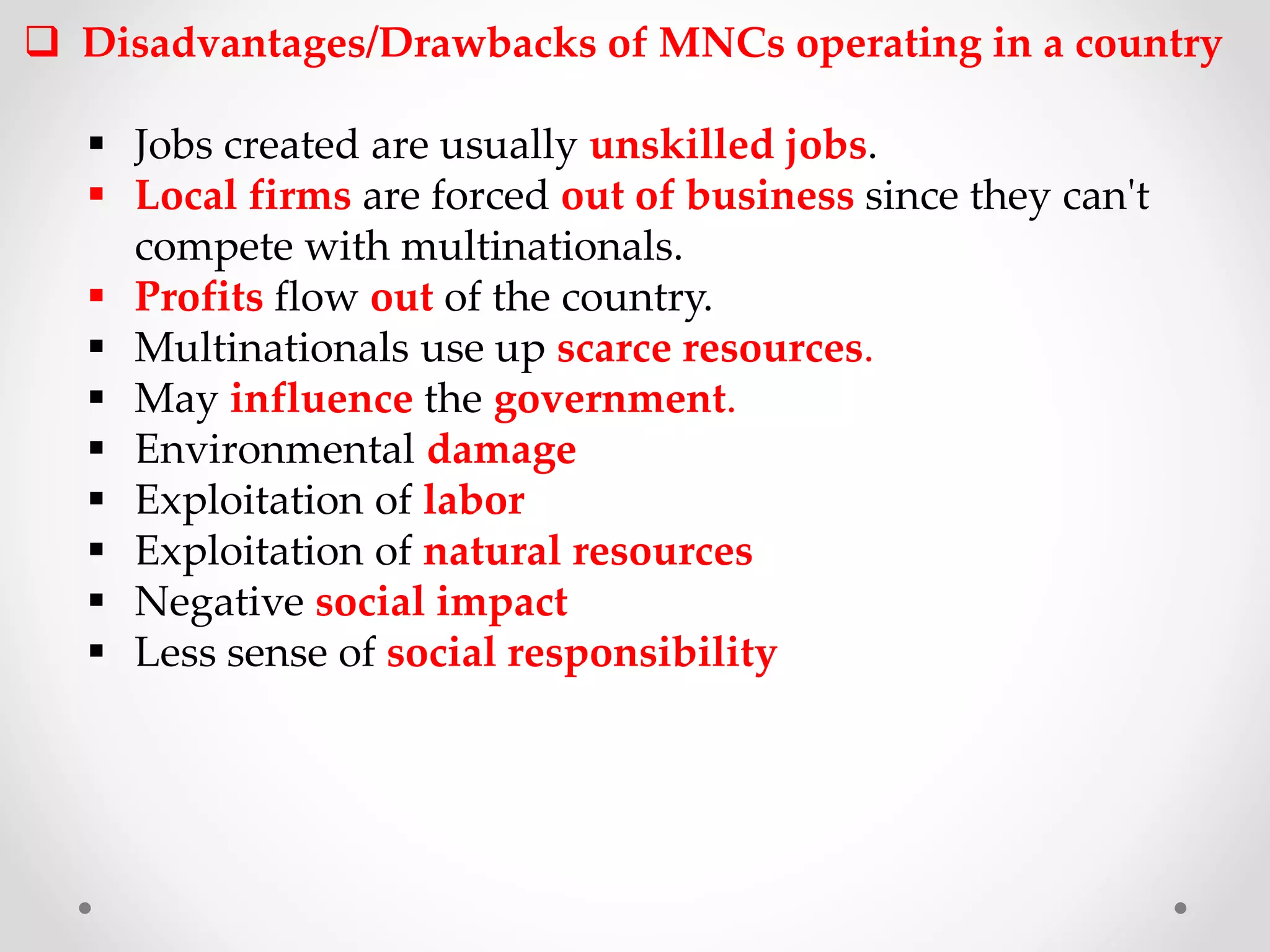  Disadvantages/Drawbacks of MNCs operating in a country
 Jobs created are usually unskilled jobs.
 Local firms are forced out of business since they can't
compete with multinationals.
 Profits flow out of the country.
 Multinationals use up scarce resources.
 May influence the government.
 Environmental damage
 Exploitation of labor
 Exploitation of natural resources
 Negative social impact
 Less sense of social responsibility
 