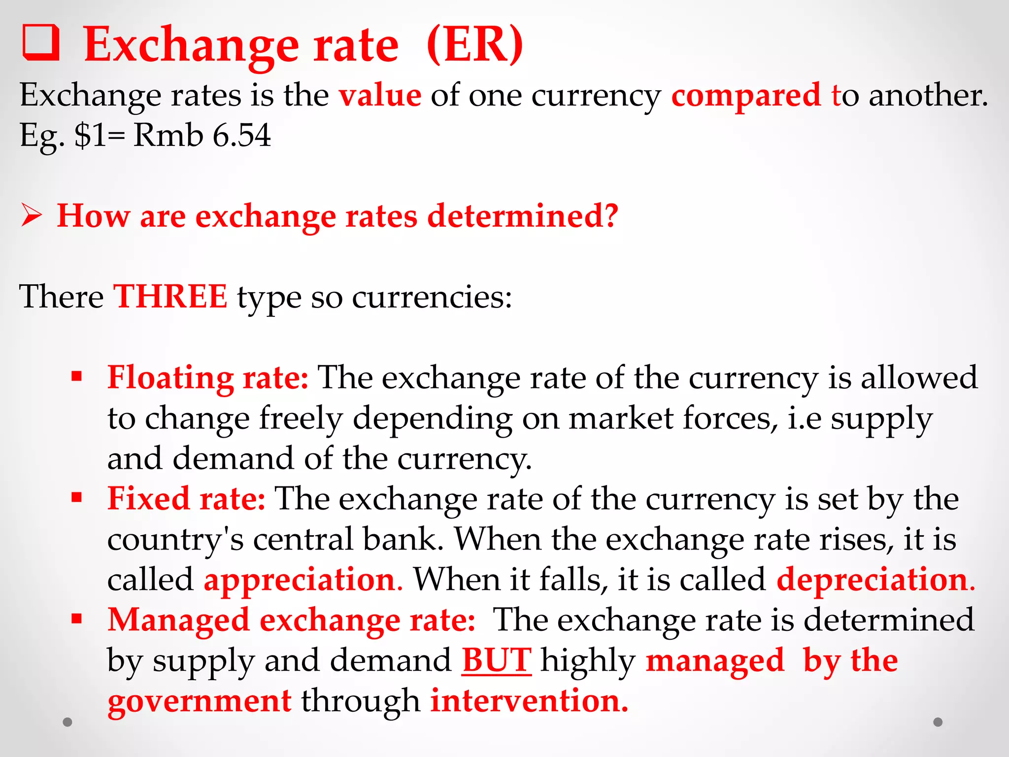  Exchange rate (ER)
Exchange rates is the value of one currency compared to another.
Eg. $1= Rmb 6.54
 How are exchange rates determined?
There THREE type so currencies:
 Floating rate: The exchange rate of the currency is allowed
to change freely depending on market forces, i.e supply
and demand of the currency.
 Fixed rate: The exchange rate of the currency is set by the
country's central bank. When the exchange rate rises, it is
called appreciation. When it falls, it is called depreciation.
 Managed exchange rate: The exchange rate is determined
by supply and demand BUT highly managed by the
government through intervention.
 