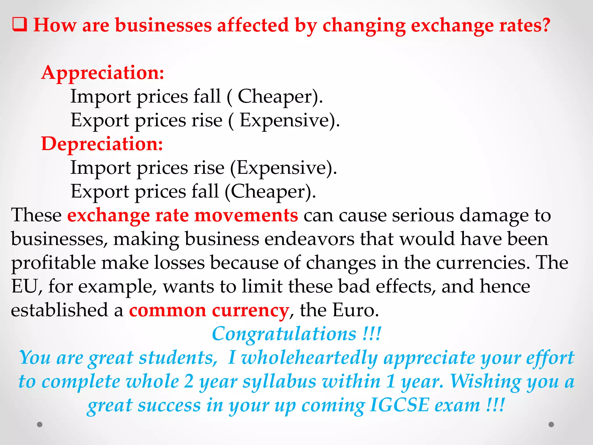  How are businesses affected by changing exchange rates?
Appreciation:
Import prices fall ( Cheaper).
Export prices rise ( Expensive).
Depreciation:
Import prices rise (Expensive).
Export prices fall (Cheaper).
These exchange rate movements can cause serious damage to
businesses, making business endeavors that would have been
profitable make losses because of changes in the currencies. The
EU, for example, wants to limit these bad effects, and hence
established a common currency, the Euro.
Congratulations !!!
You are great students, I wholeheartedly appreciate your effort
to complete whole 2 year syllabus within 1 year. Wishing you a
great success in your up coming IGCSE exam !!!
 