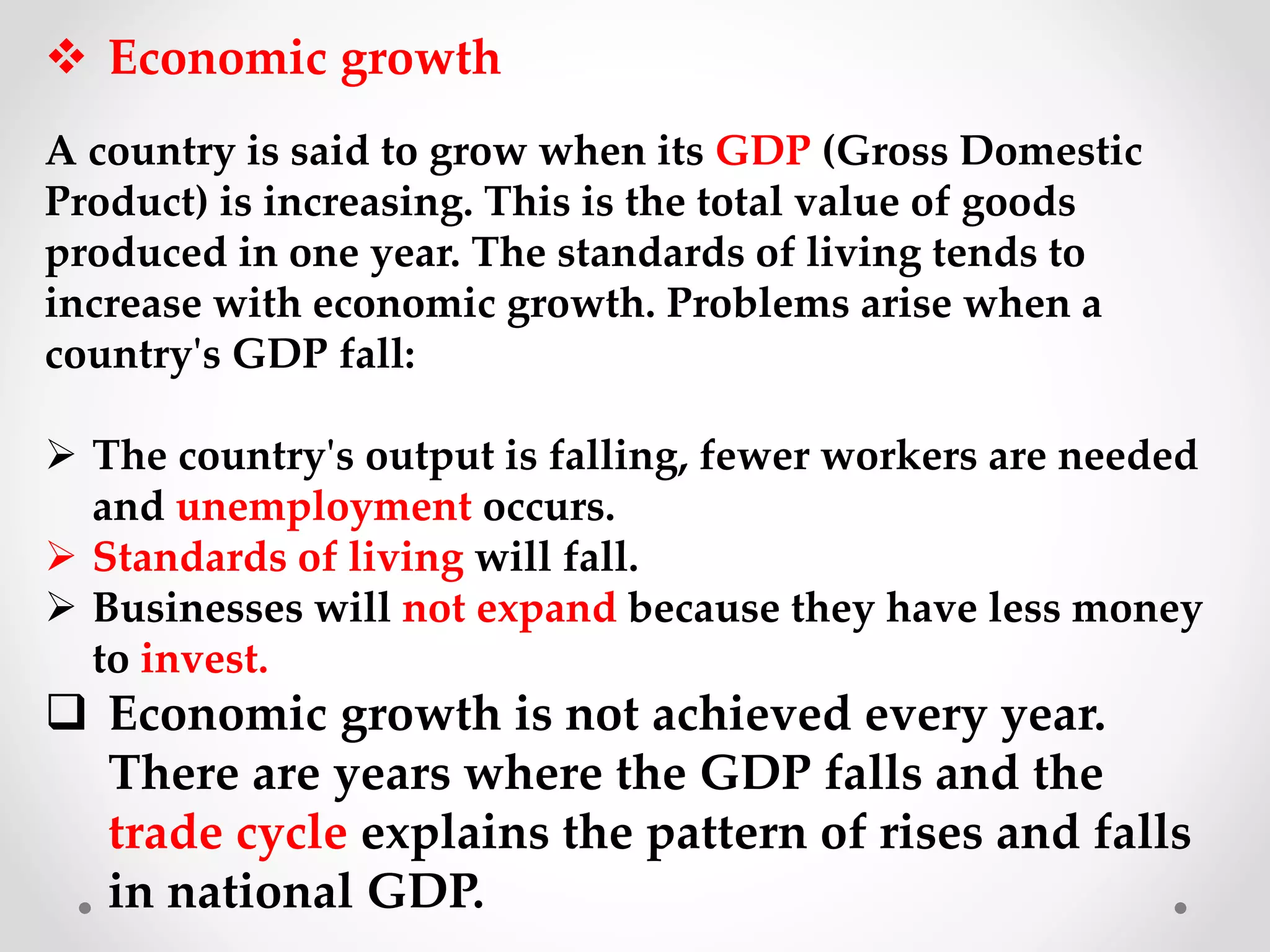  Economic growth
A country is said to grow when its GDP (Gross Domestic
Product) is increasing. This is the total value of goods
produced in one year. The standards of living tends to
increase with economic growth. Problems arise when a
country's GDP fall:
 The country's output is falling, fewer workers are needed
and unemployment occurs.
 Standards of living will fall.
 Businesses will not expand because they have less money
to invest.
 Economic growth is not achieved every year.
There are years where the GDP falls and the
trade cycle explains the pattern of rises and falls
in national GDP.
 