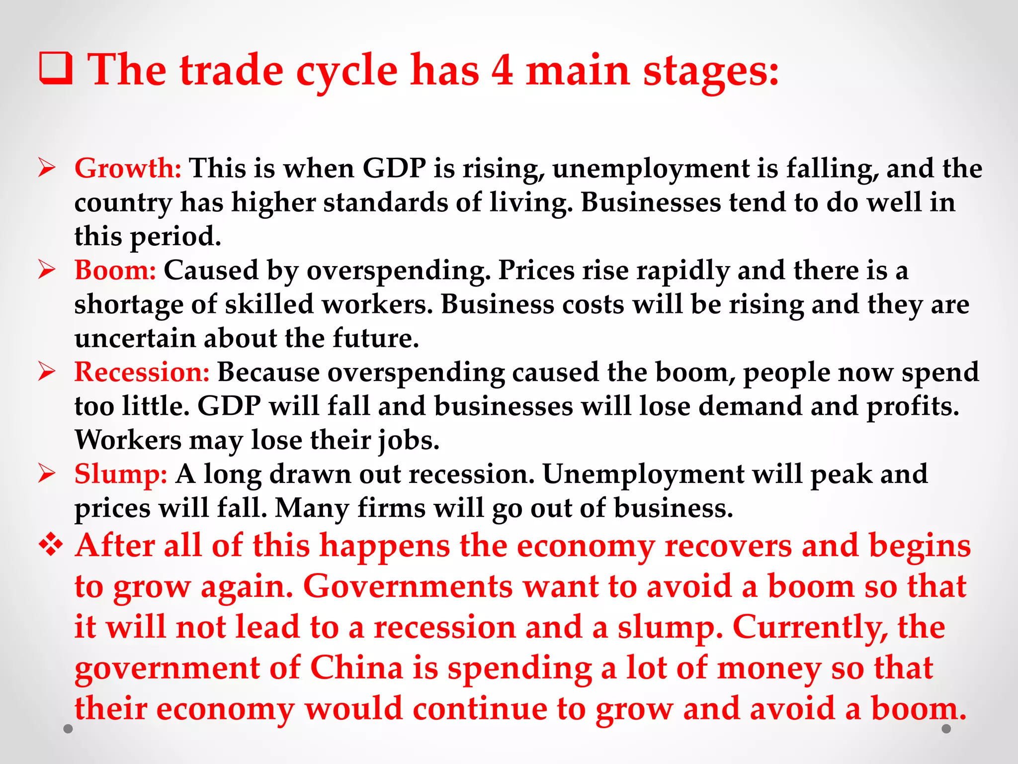  The trade cycle has 4 main stages:
 Growth: This is when GDP is rising, unemployment is falling, and the
country has higher standards of living. Businesses tend to do well in
this period.
 Boom: Caused by overspending. Prices rise rapidly and there is a
shortage of skilled workers. Business costs will be rising and they are
uncertain about the future.
 Recession: Because overspending caused the boom, people now spend
too little. GDP will fall and businesses will lose demand and profits.
Workers may lose their jobs.
 Slump: A long drawn out recession. Unemployment will peak and
prices will fall. Many firms will go out of business.
 After all of this happens the economy recovers and begins
to grow again. Governments want to avoid a boom so that
it will not lead to a recession and a slump. Currently, the
government of China is spending a lot of money so that
their economy would continue to grow and avoid a boom.
 