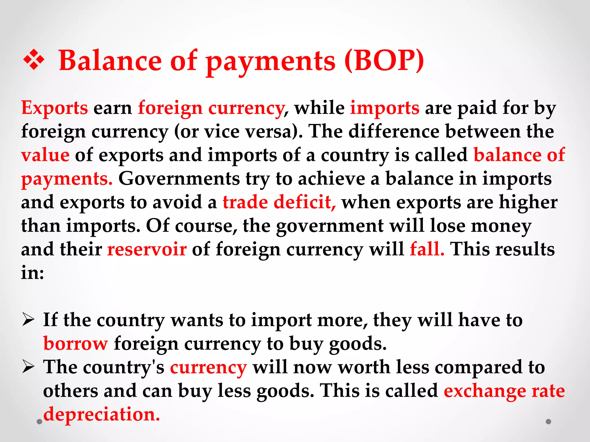  Balance of payments (BOP)
Exports earn foreign currency, while imports are paid for by
foreign currency (or vice versa). The difference between the
value of exports and imports of a country is called balance of
payments. Governments try to achieve a balance in imports
and exports to avoid a trade deficit, when exports are higher
than imports. Of course, the government will lose money
and their reservoir of foreign currency will fall. This results
in:
 If the country wants to import more, they will have to
borrow foreign currency to buy goods.
 The country's currency will now worth less compared to
others and can buy less goods. This is called exchange rate
depreciation.
 