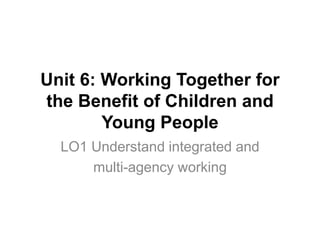 Unit 6: Working Together for
the Benefit of Children and
Young People
LO1 Understand integrated and
multi-agency working
 