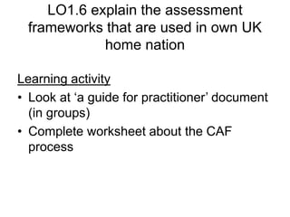 LO1.6 explain the assessment
frameworks that are used in own UK
home nation
Learning activity
• Look at ‘a guide for practitioner’ document
(in groups)
• Complete worksheet about the CAF
process
 