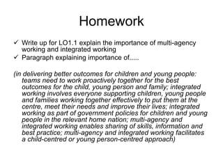 Homework
 Write up for LO1.1 explain the importance of multi-agency
working and integrated working
 Paragraph explaining importance of.....
(in delivering better outcomes for children and young people:
teams need to work proactively together for the best
outcomes for the child, young person and family; integrated
working involves everyone supporting children, young people
and families working together effectively to put them at the
centre, meet their needs and improve their lives; integrated
working as part of government policies for children and young
people in the relevant home nation; multi-agency and
integrated working enables sharing of skills, information and
best practice; multi-agency and integrated working facilitates
a child-centred or young person-centred approach)
 