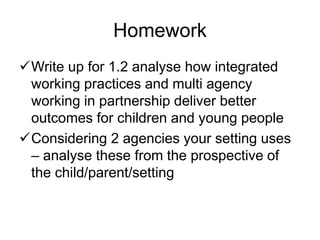 Homework
Write up for 1.2 analyse how integrated
working practices and multi agency
working in partnership deliver better
outcomes for children and young people
Considering 2 agencies your setting uses
– analyse these from the prospective of
the child/parent/setting
 