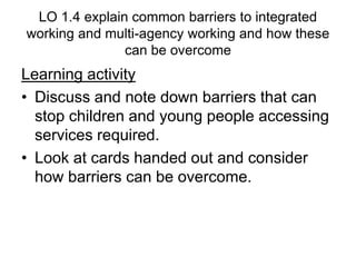 LO 1.4 explain common barriers to integrated
working and multi-agency working and how these
can be overcome
Learning activity
• Discuss and note down barriers that can
stop children and young people accessing
services required.
• Look at cards handed out and consider
how barriers can be overcome.
 