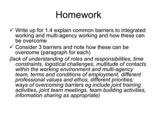 Homework
 Write up for 1.4 explain common barriers to integrated
working and multi-agency working and how these can
be overcome
 Consider 3 barriers and note how these can be
overcome (paragraph for each)
(lack of understanding of roles and responsibilities, time
constraints, logistical challenges, multitude of contacts
within the working environment and multi-agency
team, terms and conditions of employment, different
professional values and ethos, different priorities;
ways of overcoming barriers eg include joint training
activities, joint team meetings, team building activities,
information sharing as appropriate)
 