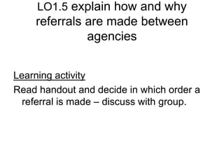 LO1.5 explain how and why
referrals are made between
agencies
Learning activity
Read handout and decide in which order a
referral is made – discuss with group.
 