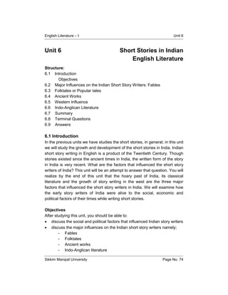 English Literature – I Unit 6
Sikkim Manipal University Page No. 74
Unit 6 Short Stories in Indian
English Literature
Structure:
6.1 Introduction
Objectives
6.2 Major Influences on the Indian Short Story Writers: Fables
6.3 Folktales or Popular tales
6.4 Ancient Works
6.5 Western Influence
6.6 Indo-Anglican Literature
6.7 Summary
6.8 Terminal Questions
6.9 Answers
6.1 Introduction
In the previous units we have studies the short stories, in general; in this unit
we will study the growth and development of the short stories in India. Indian
short story writing in English is a product of the Twentieth Century. Though
stories existed since the ancient times in India, the written form of the story
in India is very recent. What are the factors that influenced the short story
writers of India? This unit will be an attempt to answer that question. You will
realize by the end of this unit that the hoary past of India, its classical
literature and the growth of story writing in the west are the three major
factors that influenced the short story writers in India. We will examine how
the early story writers of India were alive to the social, economic and
political factors of their times while writing short stories.
Objectives
After studying this unit, you should be able to:
 discuss the social and political factors that influenced Indian story writers
 discuss the major influences on the Indian short story writers namely;
- Fables
- Folktales
- Ancient works
- Indo-Anglican literature
 