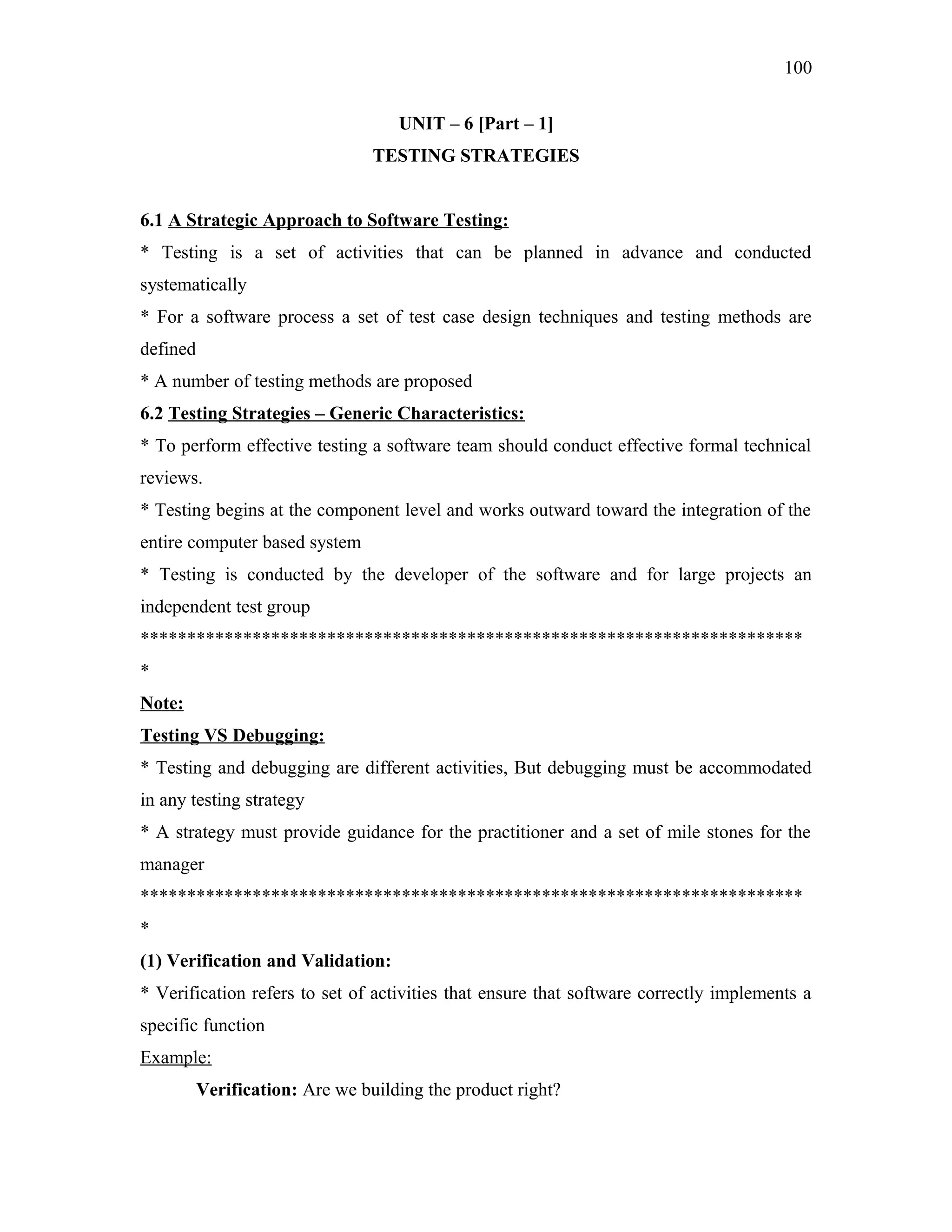100
UNIT – 6 [Part – 1]
TESTING STRATEGIES
6.1 A Strategic Approach to Software Testing:
* Testing is a set of activities that can be planned in advance and conducted
systematically
* For a software process a set of test case design techniques and testing methods are
defined
* A number of testing methods are proposed
6.2 Testing Strategies – Generic Characteristics:
* To perform effective testing a software team should conduct effective formal technical
reviews.
* Testing begins at the component level and works outward toward the integration of the
entire computer based system
* Testing is conducted by the developer of the software and for large projects an
independent test group
***********************************************************************
*
Note:
Testing VS Debugging:
* Testing and debugging are different activities, But debugging must be accommodated
in any testing strategy
* A strategy must provide guidance for the practitioner and a set of mile stones for the
manager
***********************************************************************
*
(1) Verification and Validation:
* Verification refers to set of activities that ensure that software correctly implements a
specific function
Example:
Verification: Are we building the product right?

 