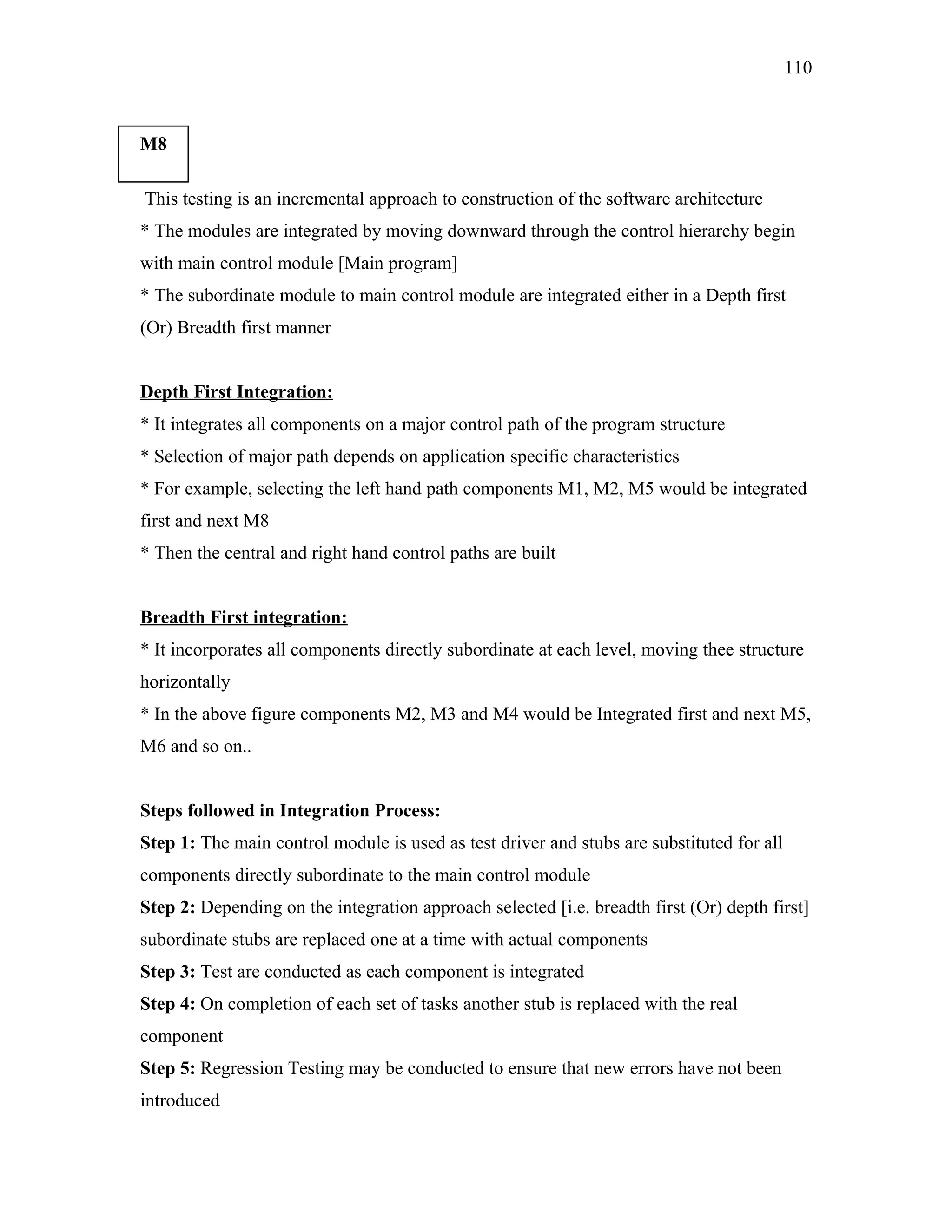 110

M8
*
This testing is an incremental approach to construction of the software architecture
* The modules are integrated by moving downward through the control hierarchy begin
with main control module [Main program]
* The subordinate module to main control module are integrated either in a Depth first
(Or) Breadth first manner
Depth First Integration:
* It integrates all components on a major control path of the program structure
* Selection of major path depends on application specific characteristics
* For example, selecting the left hand path components M1, M2, M5 would be integrated
first and next M8
* Then the central and right hand control paths are built
Breadth First integration:
* It incorporates all components directly subordinate at each level, moving thee structure
horizontally
* In the above figure components M2, M3 and M4 would be Integrated first and next M5,
M6 and so on..
Steps followed in Integration Process:
Step 1: The main control module is used as test driver and stubs are substituted for all
components directly subordinate to the main control module
Step 2: Depending on the integration approach selected [i.e. breadth first (Or) depth first]
subordinate stubs are replaced one at a time with actual components
Step 3: Test are conducted as each component is integrated
Step 4: On completion of each set of tasks another stub is replaced with the real
component
Step 5: Regression Testing may be conducted to ensure that new errors have not been
introduced

 