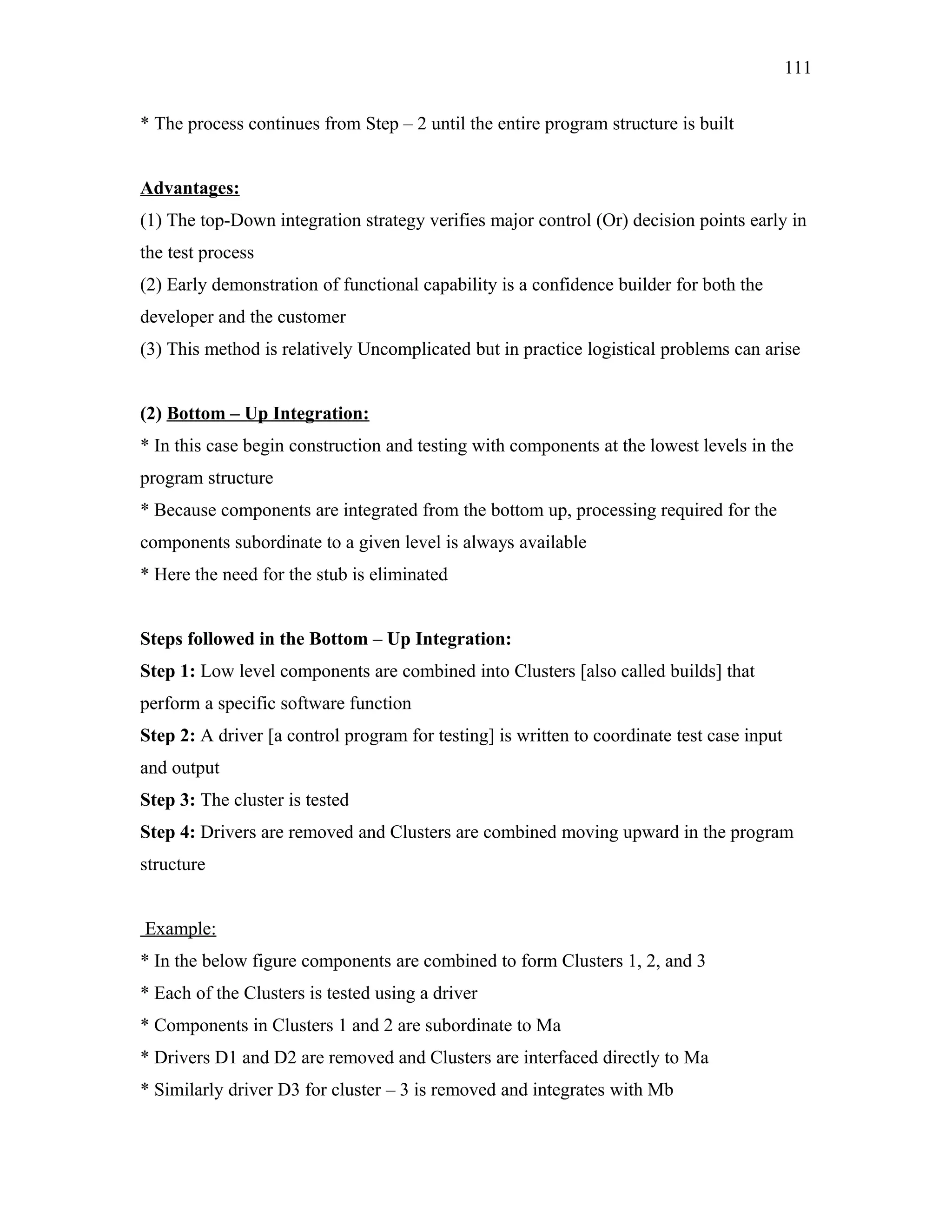 111
* The process continues from Step – 2 until the entire program structure is built
Advantages:
(1) The top-Down integration strategy verifies major control (Or) decision points early in
the test process
(2) Early demonstration of functional capability is a confidence builder for both the
developer and the customer
(3) This method is relatively Uncomplicated but in practice logistical problems can arise
(2) Bottom – Up Integration:
* In this case begin construction and testing with components at the lowest levels in the
program structure
* Because components are integrated from the bottom up, processing required for the
components subordinate to a given level is always available
* Here the need for the stub is eliminated
Steps followed in the Bottom – Up Integration:
Step 1: Low level components are combined into Clusters [also called builds] that
perform a specific software function
Step 2: A driver [a control program for testing] is written to coordinate test case input
and output
Step 3: The cluster is tested
Step 4: Drivers are removed and Clusters are combined moving upward in the program
structure
Example:
* In the below figure components are combined to form Clusters 1, 2, and 3
* Each of the Clusters is tested using a driver
* Components in Clusters 1 and 2 are subordinate to Ma
* Drivers D1 and D2 are removed and Clusters are interfaced directly to Ma
* Similarly driver D3 for cluster – 3 is removed and integrates with Mb

 