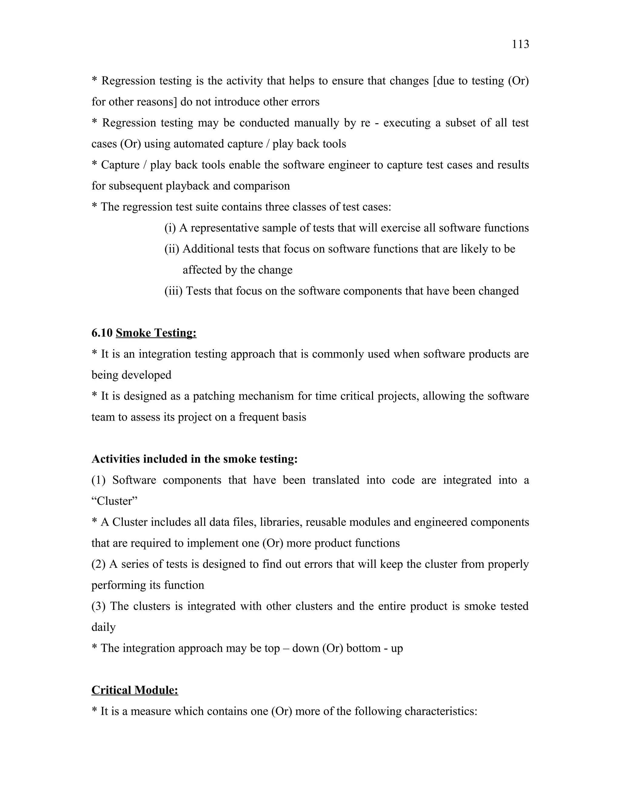 113
* Regression testing is the activity that helps to ensure that changes [due to testing (Or)
for other reasons] do not introduce other errors
* Regression testing may be conducted manually by re - executing a subset of all test
cases (Or) using automated capture / play back tools
* Capture / play back tools enable the software engineer to capture test cases and results
for subsequent playback and comparison
* The regression test suite contains three classes of test cases:
(i) A representative sample of tests that will exercise all software functions
(ii) Additional tests that focus on software functions that are likely to be
affected by the change
(iii) Tests that focus on the software components that have been changed
6.10 Smoke Testing:
* It is an integration testing approach that is commonly used when software products are
being developed
* It is designed as a patching mechanism for time critical projects, allowing the software
team to assess its project on a frequent basis
Activities included in the smoke testing:
(1) Software components that have been translated into code are integrated into a
“Cluster”
* A Cluster includes all data files, libraries, reusable modules and engineered components
that are required to implement one (Or) more product functions
(2) A series of tests is designed to find out errors that will keep the cluster from properly
performing its function
(3) The clusters is integrated with other clusters and the entire product is smoke tested
daily
* The integration approach may be top – down (Or) bottom - up
Critical Module:
* It is a measure which contains one (Or) more of the following characteristics:

 