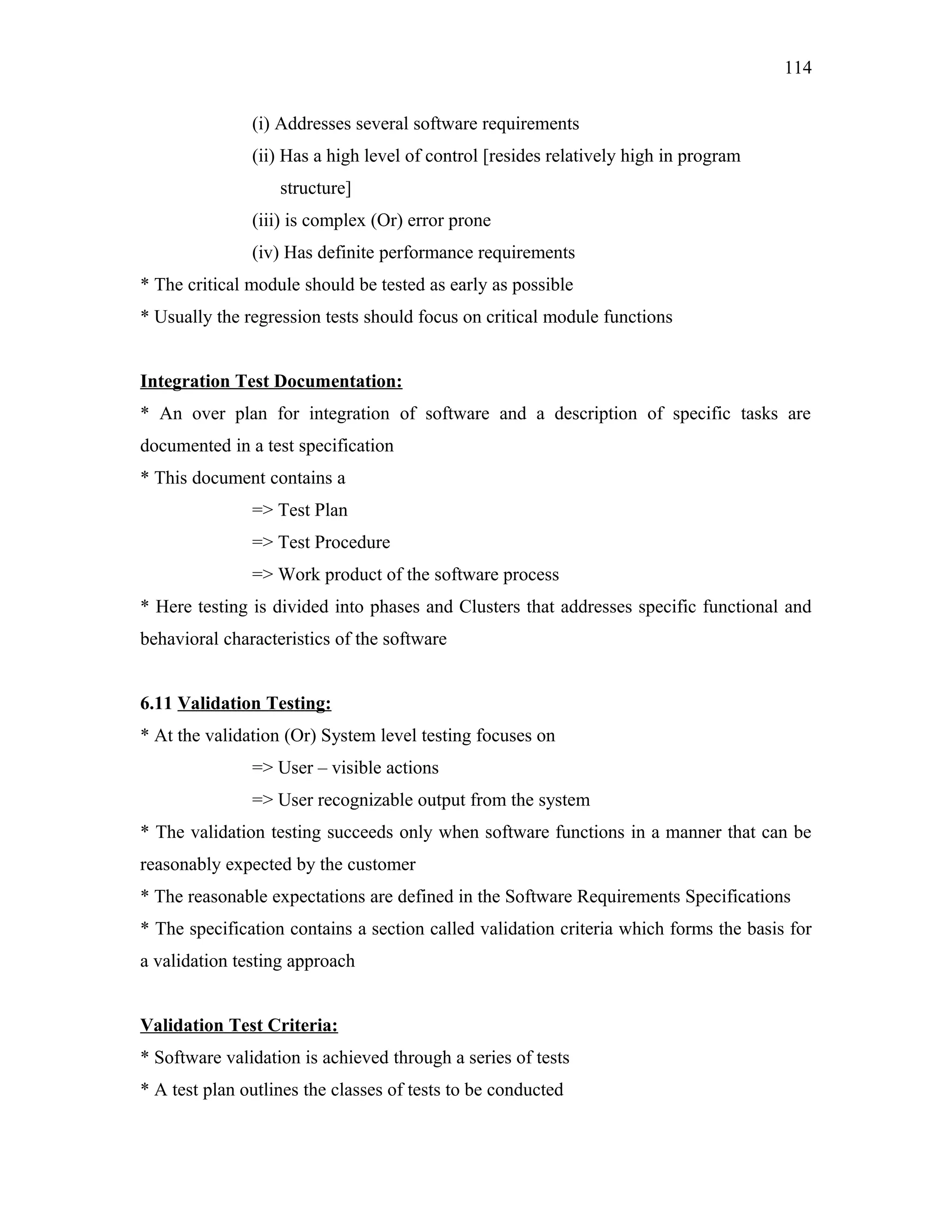 114
(i) Addresses several software requirements
(ii) Has a high level of control [resides relatively high in program
structure]
(iii) is complex (Or) error prone
(iv) Has definite performance requirements
* The critical module should be tested as early as possible
* Usually the regression tests should focus on critical module functions
Integration Test Documentation:
* An over plan for integration of software and a description of specific tasks are
documented in a test specification
* This document contains a
=> Test Plan
=> Test Procedure
=> Work product of the software process
* Here testing is divided into phases and Clusters that addresses specific functional and
behavioral characteristics of the software
6.11 Validation Testing:
* At the validation (Or) System level testing focuses on
=> User – visible actions
=> User recognizable output from the system
* The validation testing succeeds only when software functions in a manner that can be
reasonably expected by the customer
* The reasonable expectations are defined in the Software Requirements Specifications
* The specification contains a section called validation criteria which forms the basis for
a validation testing approach
Validation Test Criteria:
* Software validation is achieved through a series of tests
* A test plan outlines the classes of tests to be conducted

 