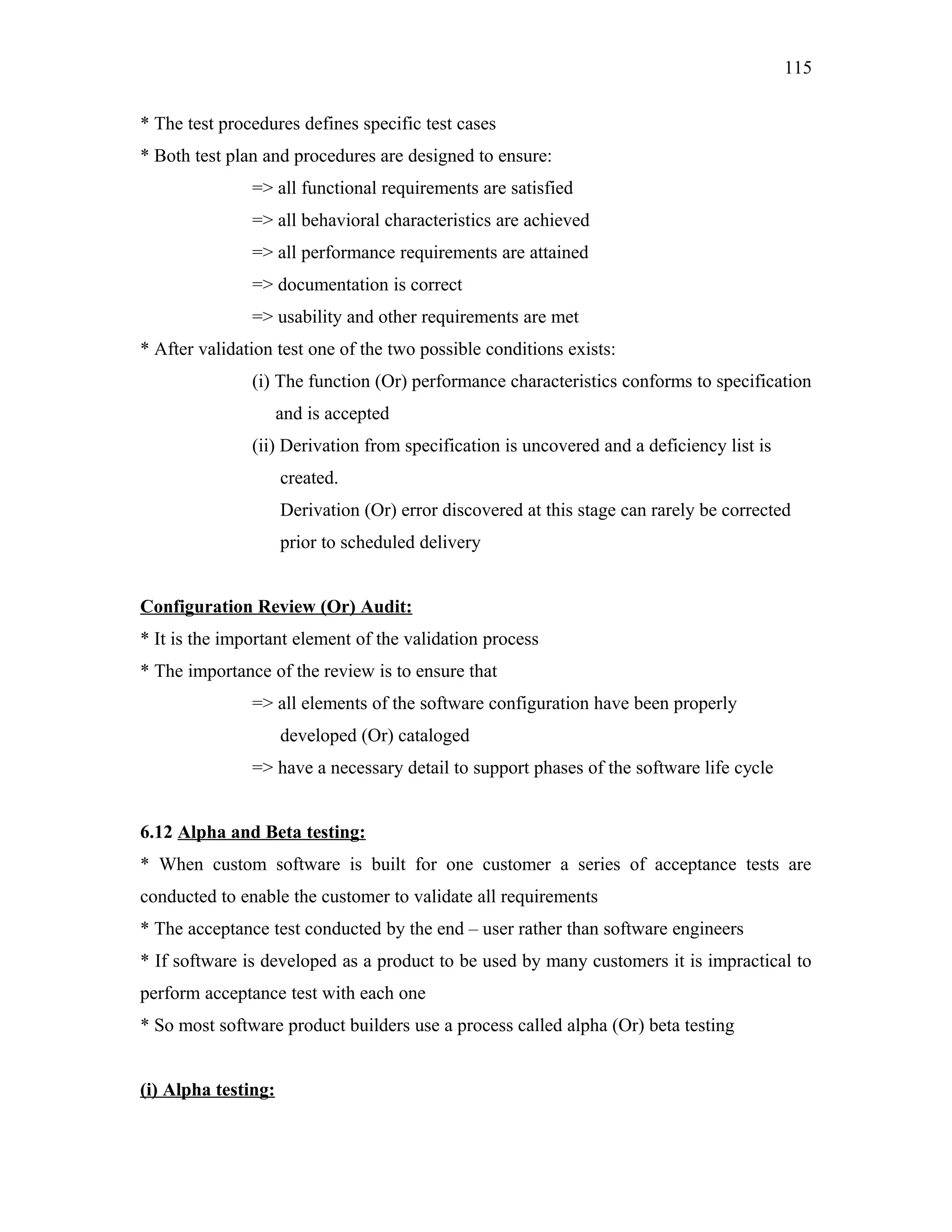 115
* The test procedures defines specific test cases
* Both test plan and procedures are designed to ensure:
=> all functional requirements are satisfied
=> all behavioral characteristics are achieved
=> all performance requirements are attained
=> documentation is correct
=> usability and other requirements are met
* After validation test one of the two possible conditions exists:
(i) The function (Or) performance characteristics conforms to specification
and is accepted
(ii) Derivation from specification is uncovered and a deficiency list is
created.
Derivation (Or) error discovered at this stage can rarely be corrected
prior to scheduled delivery
Configuration Review (Or) Audit:
* It is the important element of the validation process
* The importance of the review is to ensure that
=> all elements of the software configuration have been properly
developed (Or) cataloged
=> have a necessary detail to support phases of the software life cycle
6.12 Alpha and Beta testing:
* When custom software is built for one customer a series of acceptance tests are
conducted to enable the customer to validate all requirements
* The acceptance test conducted by the end – user rather than software engineers
* If software is developed as a product to be used by many customers it is impractical to
perform acceptance test with each one
* So most software product builders use a process called alpha (Or) beta testing
(i) Alpha testing:

 