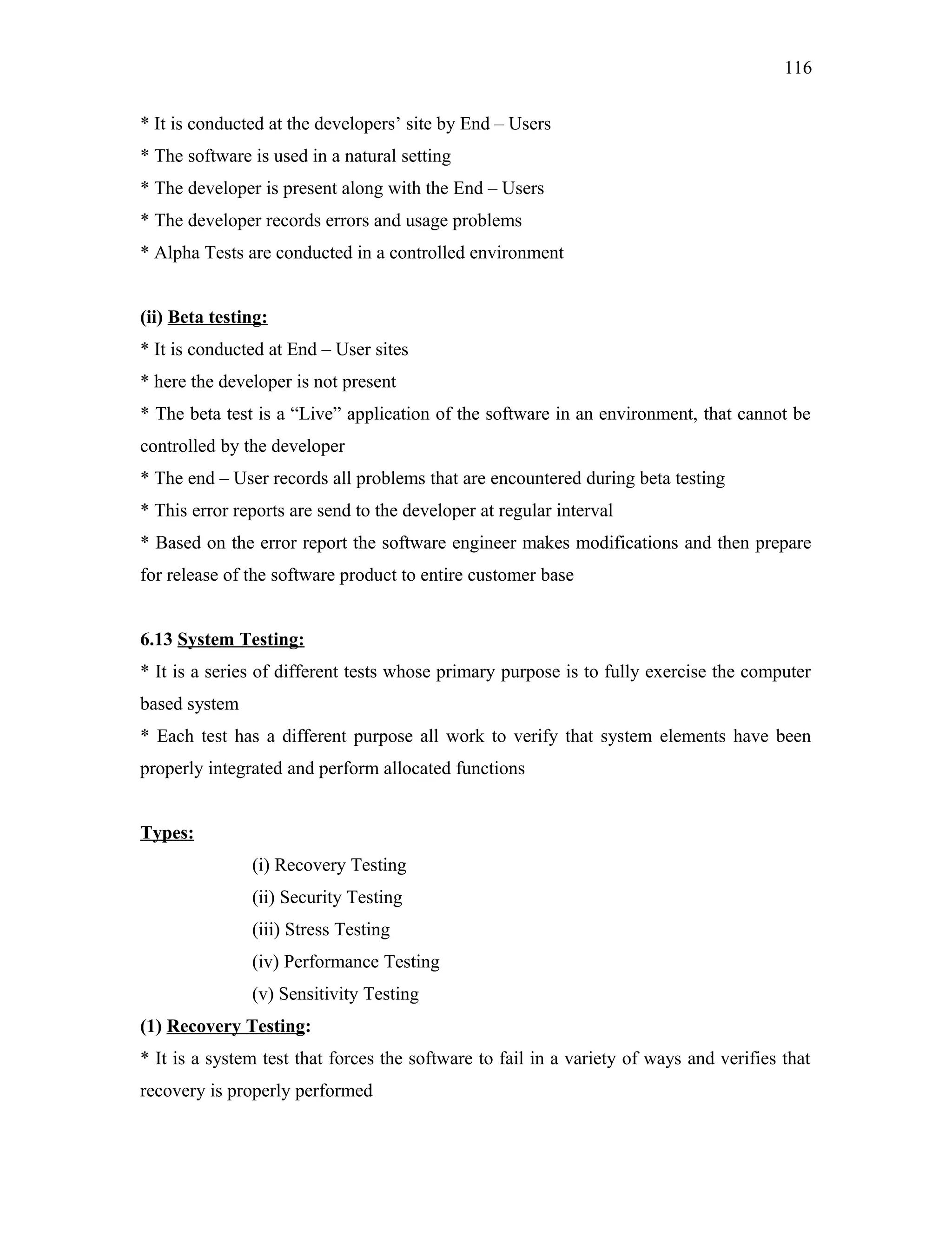 116
* It is conducted at the developers’ site by End – Users
* The software is used in a natural setting
* The developer is present along with the End – Users
* The developer records errors and usage problems
* Alpha Tests are conducted in a controlled environment
(ii) Beta testing:
* It is conducted at End – User sites
* here the developer is not present
* The beta test is a “Live” application of the software in an environment, that cannot be
controlled by the developer
* The end – User records all problems that are encountered during beta testing
* This error reports are send to the developer at regular interval
* Based on the error report the software engineer makes modifications and then prepare
for release of the software product to entire customer base
6.13 System Testing:
* It is a series of different tests whose primary purpose is to fully exercise the computer
based system
* Each test has a different purpose all work to verify that system elements have been
properly integrated and perform allocated functions
Types:
(i) Recovery Testing
(ii) Security Testing
(iii) Stress Testing
(iv) Performance Testing
(v) Sensitivity Testing
(1) Recovery Testing:
* It is a system test that forces the software to fail in a variety of ways and verifies that
recovery is properly performed

 