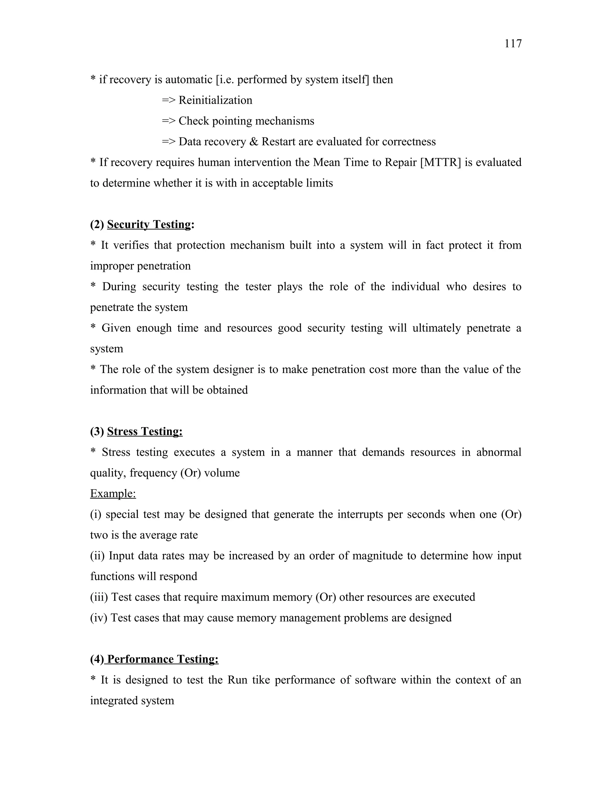 117
* if recovery is automatic [i.e. performed by system itself] then
=> Reinitialization
=> Check pointing mechanisms
=> Data recovery & Restart are evaluated for correctness
* If recovery requires human intervention the Mean Time to Repair [MTTR] is evaluated
to determine whether it is with in acceptable limits
(2) Security Testing:
* It verifies that protection mechanism built into a system will in fact protect it from
improper penetration
* During security testing the tester plays the role of the individual who desires to
penetrate the system
* Given enough time and resources good security testing will ultimately penetrate a
system
* The role of the system designer is to make penetration cost more than the value of the
information that will be obtained
(3) Stress Testing:
* Stress testing executes a system in a manner that demands resources in abnormal
quality, frequency (Or) volume
Example:
(i) special test may be designed that generate the interrupts per seconds when one (Or)
two is the average rate
(ii) Input data rates may be increased by an order of magnitude to determine how input
functions will respond
(iii) Test cases that require maximum memory (Or) other resources are executed
(iv) Test cases that may cause memory management problems are designed
(4) Performance Testing:
* It is designed to test the Run tike performance of software within the context of an
integrated system

 